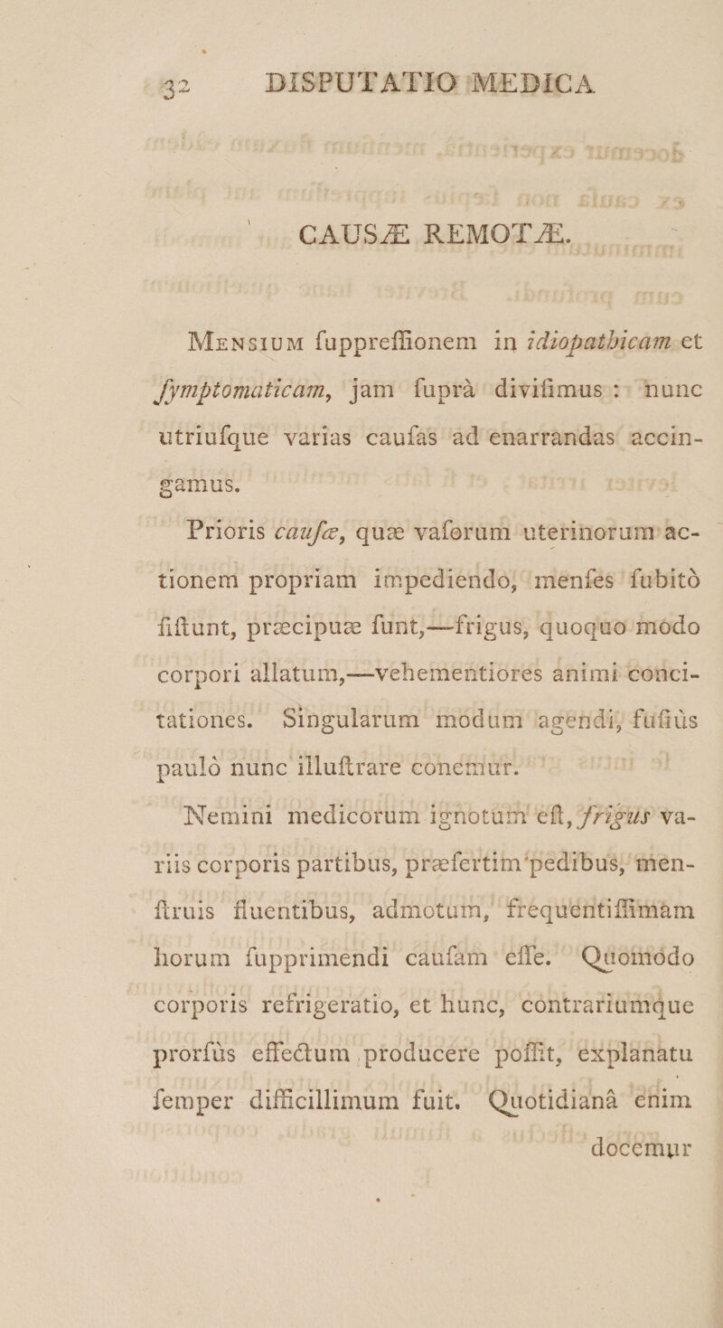 i' CAUSAE REMOTAS. Mensium fuppreffionem in idiopathicam et Jympioraaticam, jam fupra diviiimus : nunc utriufque varias caufas ad enarrandas accin¬ gamus. Prioris caufas, quas vaforum uterinorum ac¬ tionem propriam impediendo, menfes fubito fiftunt, praecipuae funt,—frigus, quoquo modo corpori aliatum,—vehementiores animi conci¬ tationes. Singularum modum agendi, fufius paulo nunc illuitrare conemur. Nemini medicorum ignotum ek, frigas va¬ riis corporis partibus, prmfertim'pedibus, men- ftruis fluentibus, admotam, frequentifiimam horum fupprimendi caufam e fle. Quomodo corporis refrigeratio, et hunc, contrariumque prorfus effedum producere poffit, explanatu femper difficillimum fuit. Quotidiana enim docempr