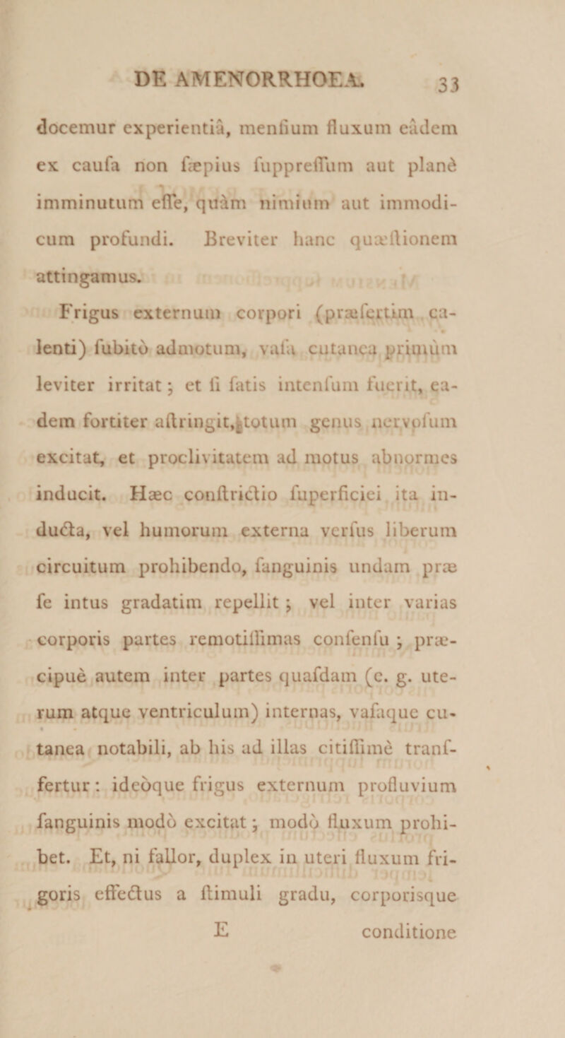 docemur experientia, mentium fluxum eadem ex caufa non fle pius fupprefliim aut pianti t 1 % 4 | # I imminutum efife, quam nimium aut immodi¬ cum profundi. Breviter hanc quaeftionem attingamus. Frigus externum corpori (praifertim ca- • • lenti) fubitd admotum, vafa cutanea primum leviter irritat; et li fatis intenfum fuerit, ea¬ dem fortiter aftringit,gtotiun genus nervpfum excitat, et proclivitatem ad motus abnormes inducit. Haec conftrictto fuperficiei ita in- du&lt;5ta, vel humorum externa verius liberum circuitum prohibendo, fanguinis undam prae fe intus gradatim repellit ; vel inter varias corporis partes remotiffimas confenfu ; prae¬ cipue autem inter partes quafdam (c. g. ute¬ rum atque ventriculum) internas, vafaque cu- t tanea notabili, ab his ad illas citi ili me tranf- fertur: idcoque frigus externum profluvium fanguinis modo excitat: modo fluxum prohi- - 14&lt; • -T7 ,[,\ f , ' uteri fluxum fri¬ goris effedus a ftimuli gradu, corporisque E bet. Et, ni fallor, duplex in conditione