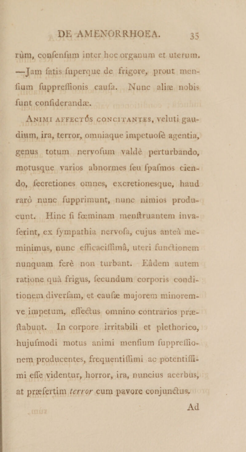 nim, confenfum inter hoc organum et uterum. —Jam fatis fuperque dc frigore, prout men- fium fuppreilionis caufa. Nunc aliae nobis funt confiderandax Animi affectas concitantes, veluti gau¬ dium, ira, terror, omniaque impetuofe agentia, genus totum nervofuin valde perturbando, motusque varios abnormes feu fpafmos cien¬ do, fecretiones omnes, excretionesque, haud raro nunc fupprimunt, nunc nimios produ¬ cunt. Hinc fi fcem inam menilruantem in va¬ leri nt, ex fympathia nervofa, cujus antea me¬ minimus, nunc efficaciifima, uteri functionem % nunquam fere non turbant. Eadem autem ratione qua frigus, fecundum corporis condi¬ tionem diverfam, et cautae majorem minorem- ve impetum, effectus omnino contrarios prae¬ dabunt. In corpore irritabili ct plethorico, * hujufmodi motus animi menfium fuppreilio- nem producentes, frcquentifhmi ac potcntifli- mi effe videntur, horror, ira, nuncius acerbus, at prsefertim terror cum pavore conjunctus. Ad