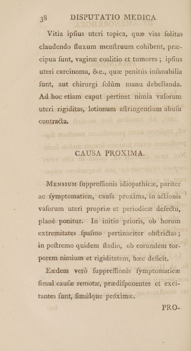 Vitia ipfius uteri topica, quas vias folitas claudendo fluxum menftruum cohibent, prae¬ cipua funt, vaginae coalitio et tumores; ipfius uteri carcinoma, &amp;c., quae penitus infanabilia * funt, aut chirurgi folurn manu debellanda. Ad hoc etiam caput pertinet nimia vaforum uteri rigiditas, lotionum aflringentium abufu contradta. CAUSA PROXIMA. Mensium fuppreffionis idiopathicae, pariter ac fymptomaticae, caufa proxima, in actionis vaforum uteri propriae et periodicae defectu, plane ponitur. In initio prioris, ob horum extremitates fpafmo pertinaciter obftridas; in poftremo quidem ftadio, ob eorundem tor¬ porem nimium et rigiditatem, haec deficit. Eaedem vero fuppreffionis fymptomaticae iimul caufae remotae, praedifponentes et exci¬ tantes funt, fimulque proximae. PRO-