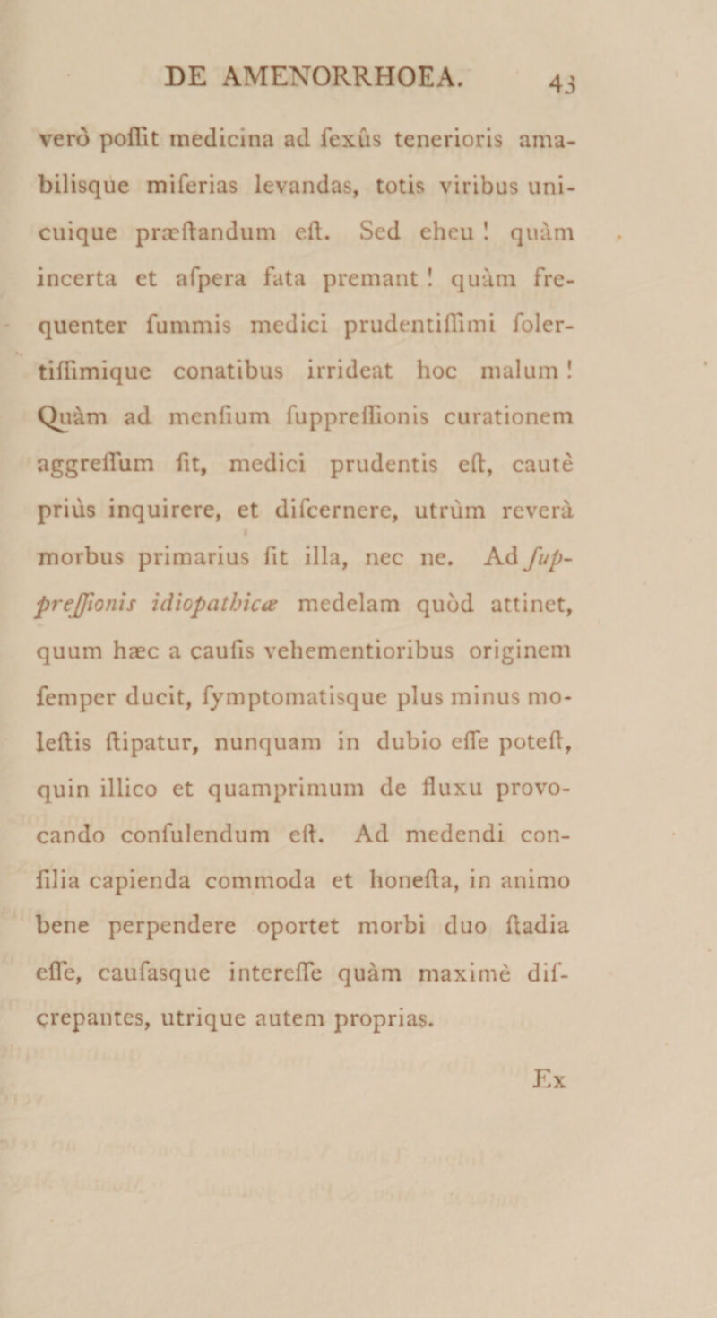 vero poflit medicina ad fexus tenerioris ama- bilisque mi feri as levandas, totis viribus uni¬ cuique praedandum efl. Sed eheu ! quam incerta et afpera fata premant ! quam fre¬ quenter fummis medici prudentidimi foler- tiflimique conatibus irrideat hoc malum! Quam ad menfium fuppreilionis curationem aggreflum fit, medici prudentis efl:, caute prius inquirere, et difeernere, utrum revera morbus primarius fit illa, nec ne. Ad fup- prejfionis idiopathica medelam quod attinet, quum haec a caulis vehementioribus originem femper ducit, fymptomatisque plus minus mo- leftis ftipatur, nunquam in dubio elTe potefl, quin illico et quamprimum de fluxu provo¬ cando confulendum efl. Ad medendi con- filia capienda commoda et honefta, in animo bene perpendere oportet morbi duo fladia efle, caufasque interefle quam maxime dif- crepantes, utrique autem proprias. Ex