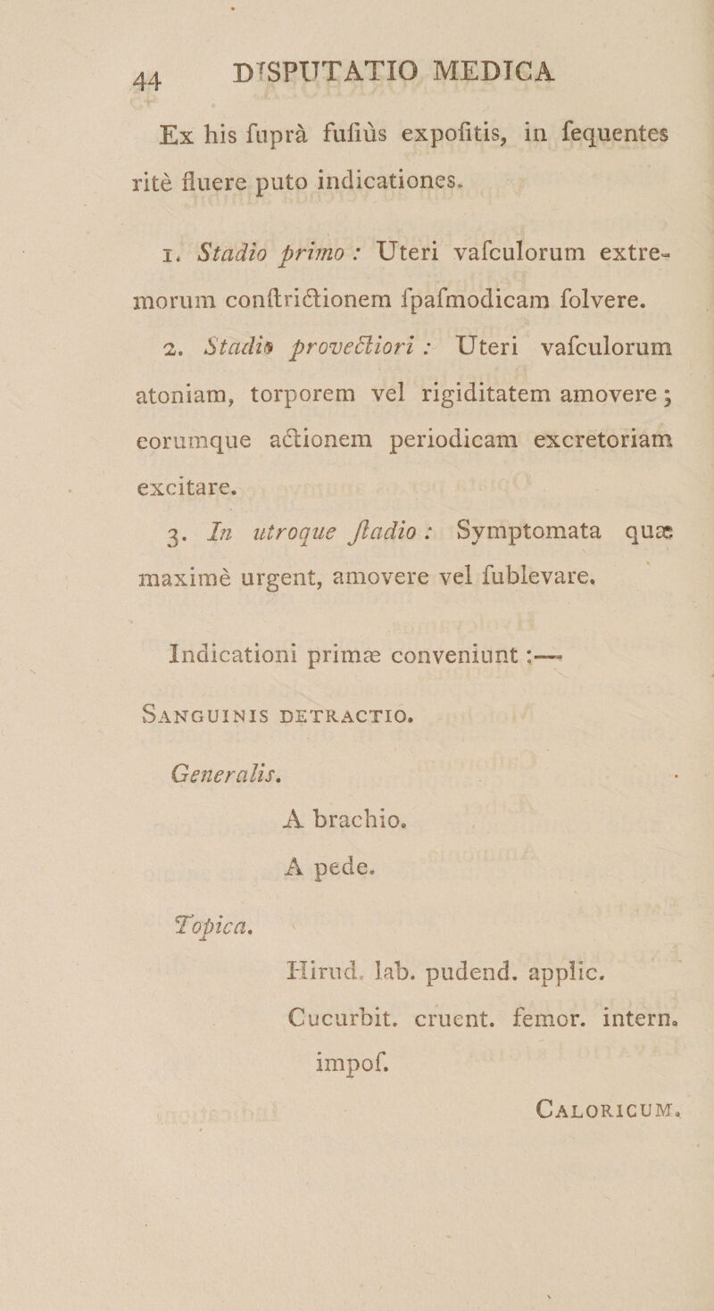Ex his fupra fulios expofitis, in fequentes rite fluere puto indicationes, i* Stadio primo : Uteri vafculorum extre¬ morum conftri&ionem fpafmodicara folvere. 2. Stadii* provedliori : Uteri vafculorum atomam, torporem vel rigiditatem amovere; eorumque adlionem periodicam excretoriam excitare. 3. In utroque Jladio: Symptomata quss maxime urgent, amovere vel fublevare. Indicationi primas conveniunt Sanguinis detractio. Generalis. A brachio. A pede. Topica. Hirud. lab. pudend. applic. Cucurbit. eruent, femor. interm impof. Caloricum.