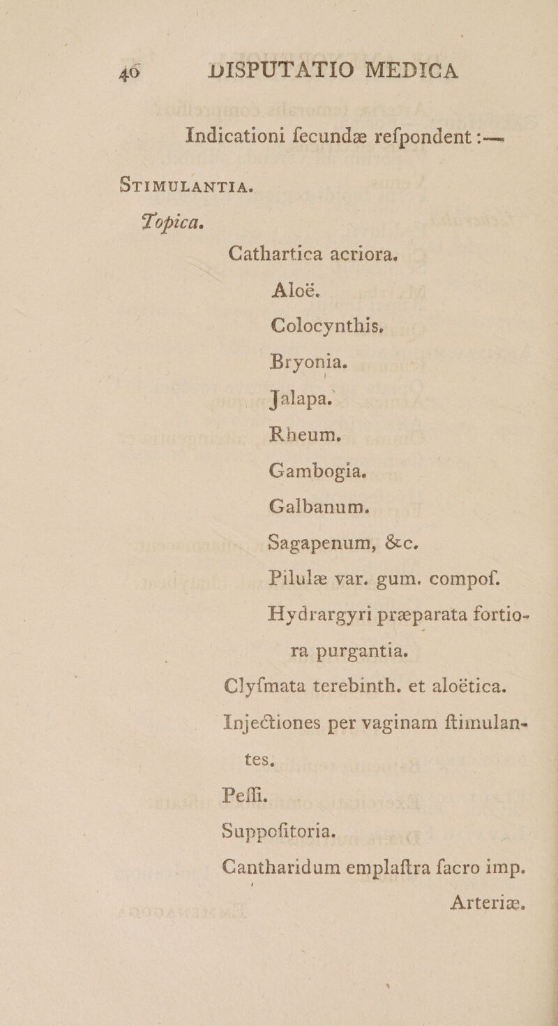 4° Indicationi fecundae refpondent« Stimulantia. Topica. Cathartica acriora. Aloe. Colocynthis. Bryonia. Jalapa. F.heum. Gambogla. Galbanum. Sagapenum, &c. Pilulae var. gum. compof. Hydrargyri praeparata fortio- ra purgantia. Clyfmata terebinth. et aloetica. Injectiones per vaginam dimulan* tes. Pedi. Suppofitoria. Cantharidum empladra facro imp. i Arteriae,