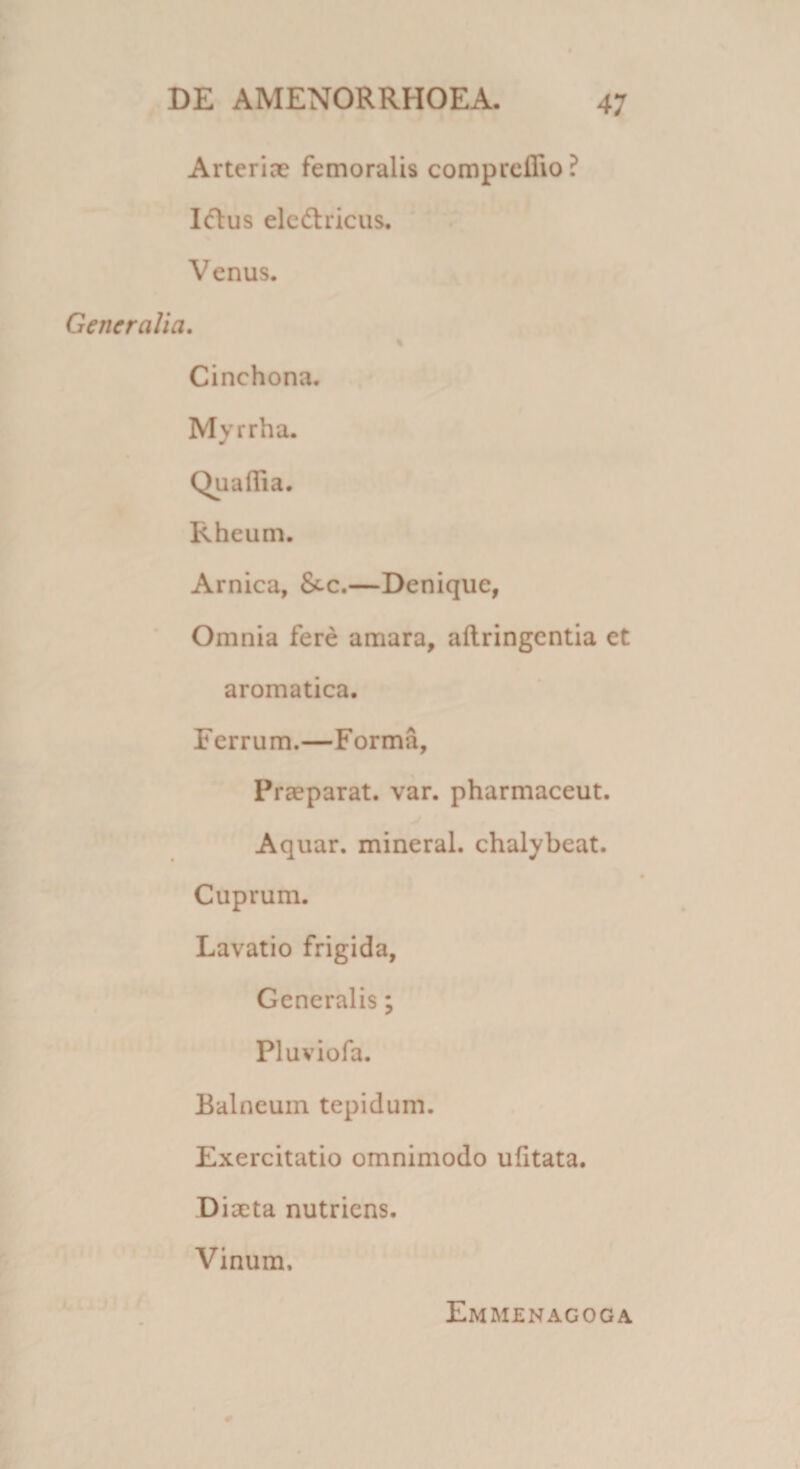 Arteriae femoralis comprefiio? Ielus eledhicus. Venus. Generalia. Cinchona. Myrrha. Rheum. Arnica, &-c.—Denique, Omnia fere amara, aftringentia et aromatica. Ferrum.—Forma, Praeparat, var. pharmaceut. Aquar, mineral. chalybeat. Cuprum. Lavatio frigida, Generalis; Pluviofa. Balneum tepidum. Exercitatio omnimodo ufitata. Diaeta nutriens. Vinum. Emmenagoga