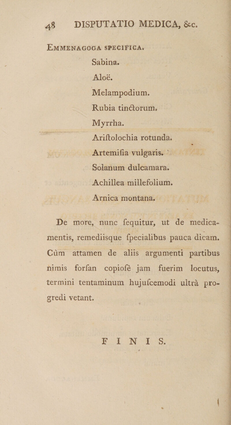 4S DISPUTATIO MEDICA, &amp;c. Emmenagoga specifica» Sabina. Aloe. Melampodium. Rubia tin&amp;orum. Myrrha. Ariftolochia rotunda. •» Artemifia vulgaris. Solanum dulcamara. Achillea millefolium. Arnica montana. De more, nunc fequitur, ut de medica¬ mentis, remediisque fpecialibus pauca dicam. Cum attamen de aliis argumenti partibus nimis forfan copiofe jam fuerim locutus, termini tentaminum hujufcemodi ultra pro¬ gredi vetant. FINIS. * i i