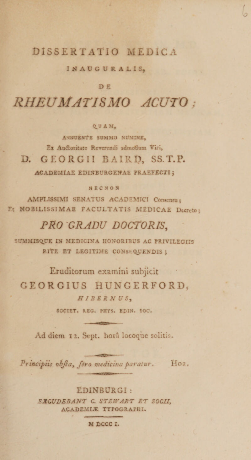 1KAVCURA11S, D E RHEUMATISMO ACUTO; A M, ANNUENTE summo numine, Ei An&amp;orkate Reverendi admodum Viri, D. GEORGII BAIRD, SST.P. ACADEMIAE EDINBURGENAE PRAEFECTI; N F. C N 0 N AMPLISSIMI SENATUS ACADEMICI Consensu; Et NOBILISSIMAE FACULTATIS MEDICAE Decreto; PRO GRADU DOCTORIS, ' SUMMISQUE IN MEDICINA HONORIBUS AC PRIVILEGIIS RITE ET LEGITIME CONS» QJJENDIS ; Eruditorum examini subjicit GEORGIUS HUNGERFORD, HIBERNUS, SOCIET. REG. PHYS. EDIN. SOC. Ad diem i 2. Stpt. horft locoqiic solitis. Principiis obJia9 fero medicine, paratur. Hor. EDINBURGI: EXCUDEBANT C. ST EIV A R T ET SOCII, ACADEMIA: TYPOGRAPUI. M DCCC I.