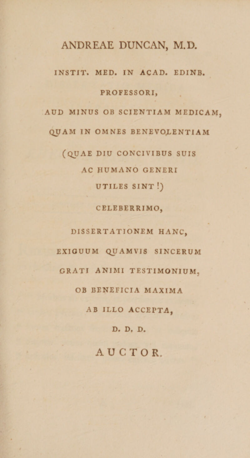 ANDREAE DUNCAN, M.D. INSTIT. MED. IN ACAD. EDINB. • • PROFESSORI, AUD MINUS OB SCIENTIAM MEDICAM, QUAM IN OMNES BENEVOJLENTIAM (QUAE DIU CONCIVIBUS SUIS AC HUMANO GENERI UTILES SINT !) % CELEBERRIMO, DISSERTATIONEM HANC, EXIGUUM QUAMVIS SINCERUM GRATI ANIMI TESTIMONIUM. OB BENEFICIA MAXIMA AB ILLO ACCEPTA, D. D. D. AUCTOR. #