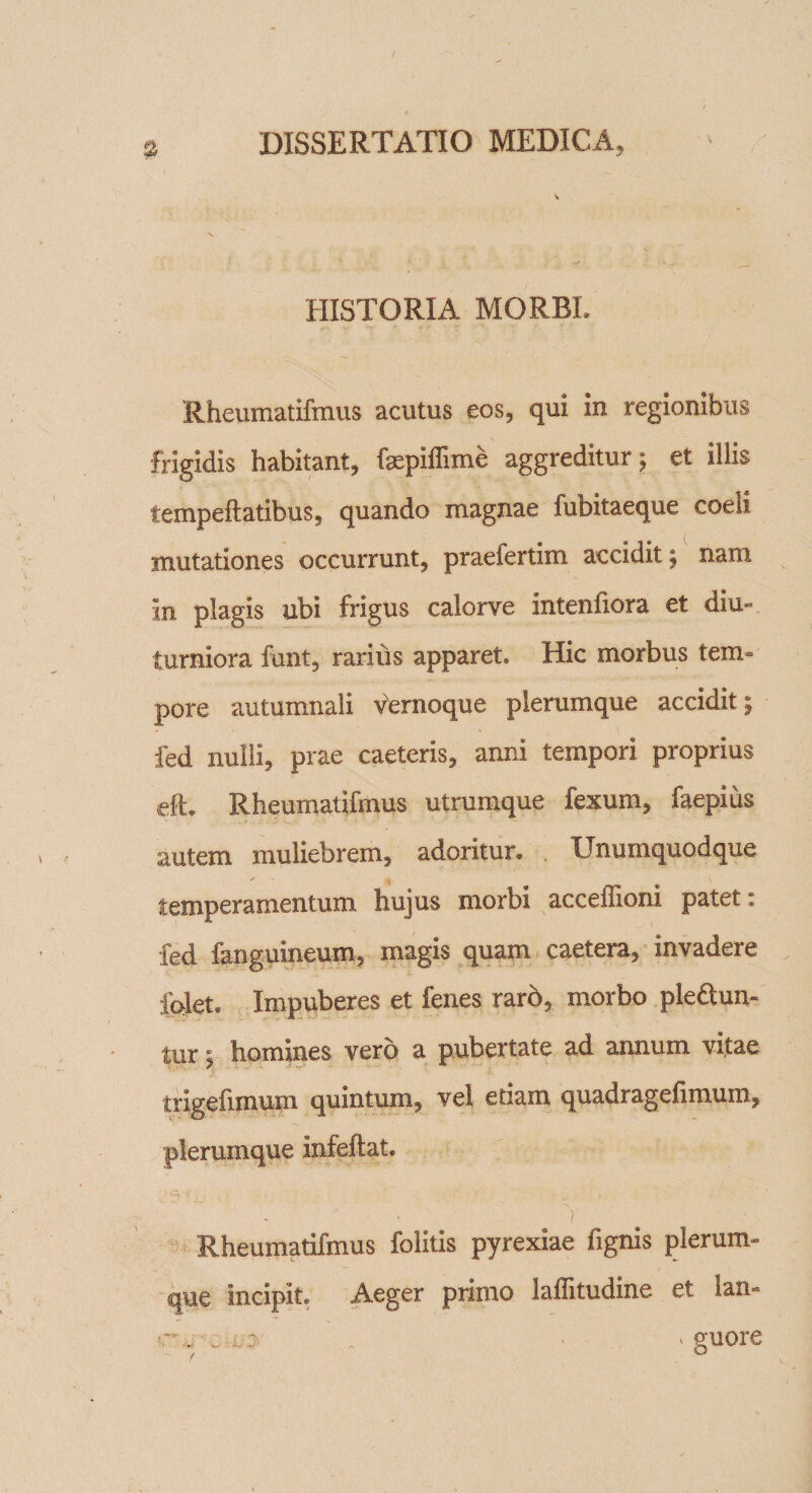 HISTORIA MORBI. Rheumatifmus acutus eos, qui in regionibus frigidis habitant, fepiffime aggreditur; et illis tempeflatibus, quando magnae fubitaeque coeli mutationes occurrunt, praefertim accidit; nam in plagis ubi frigus calorve intenfiora et diu¬ turniora funt, rarius apparet» Hic morbus tem¬ pore autumnali Vernoque plerumque accidit; fed nulli, prae caeteris, anni tempori proprius eft. Rheumatifmus utrumque fexum, faepius autem muliebrem, adoritur. Unumquodque temperamentum hujus morbi acceffioni patet * fed fanguineum, magis quam caetera, invadere forlet* Impuberes et fenes raro, morbo ple&amp;un- tur; homines vero a pubertate ad annum vitae trigefimum quintum, vel etiam quadragefimum, plerumque infeftat. 'i Rheumatifmus folitis pyrexiae fignis plerum¬ que incipit. Aeger primo laffitudine et lan- r**' ■ r : ‘ v guore