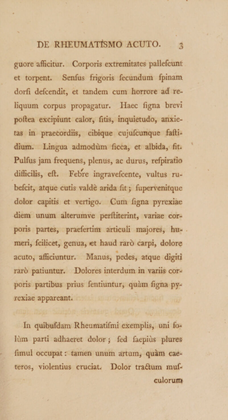 3 guore afficitur. Corporis extremitates pallefcunt et torpent. Senfus frigoris fecundum fpinam dorfi defeendit, et tandem cum horrore ad re¬ liquum corpus propagatur. Ilaec figna brevi poftea excipiunt calor, fitis, inquietudo, anxie¬ tas in praecordiis, cibique cujufcunque fafti- dium. Lingua admodum ficca, et albida, fit. Pulfus jam frequens, plenus, ac durus, refpiratio difficilis, eft. Febre ingravefeente, vultus ru- befeit, atque cutis valde arida fit; fupervenitque dolor capitis et vertigo. Cum figna pyrexiae diem unum alterumve perfliterint, variae cor¬ poris partes, praefertim articuli majores, hu- . meri, fcilicet, genua, *et haud raro carpi, dolore 4 acuto, afficiuntur. Manus, pedes, atque digiti raro patiuntur. Dolores interdum in variis cor¬ poris partibus prius fentiuntur, quam figna py¬ rexiae appareant. * * In quibufdam Rheumatifmi exemplis, uni fo- lum parti adhaeret dolor; fed faepius plures fimui occupat: tamen unum artum, quam cae- teros, violentius cruciat. Dolor tra&amp;um muf- culorum