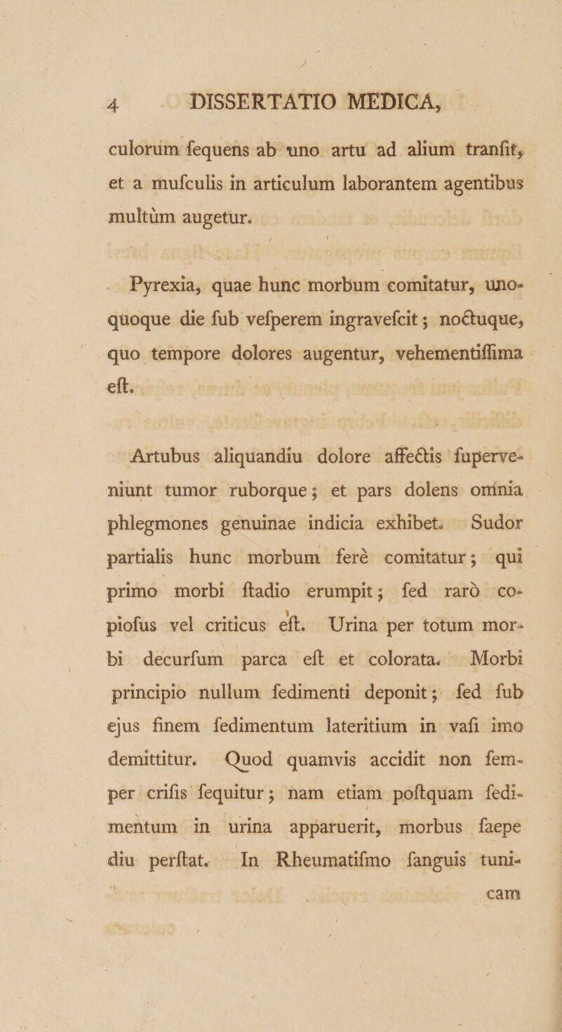 culorum fequens ab uno artu ad alium tranfit* et a mufculis in articulum laborantem agentibus multum augetur* / 1 Pyrexia, quae hunc morbum comitatur, uno¬ quoque die fub vefperem ingravefcit; noduque, quo tempore dolores augentur, vehementiffima efh Artubus aiiquandiu dolore affe£Hs fuperve- niunt tumor ruborque; et pars dolens omnia phlegmones genuinae indicia exhibet. Sudor partialis hunc morbum fere comitatur; qui primo morbi fladio erumpit; fed raro co» piofus vel criticus efh Urina per totum mor¬ bi decurfum parca eft et colorata. Morbi principio nullum fedimenti deponit; fed fub ejus finem fedimentum lateritium in vafi imo demittitur. Quod quamvis accidit non ferri- per crifis fequitur; nam etiam poftquam fedh &lt; mentum in urina apparuerit, morbus faepe V diu perflat. In Rheumatifmo fanguis tuni¬ cam