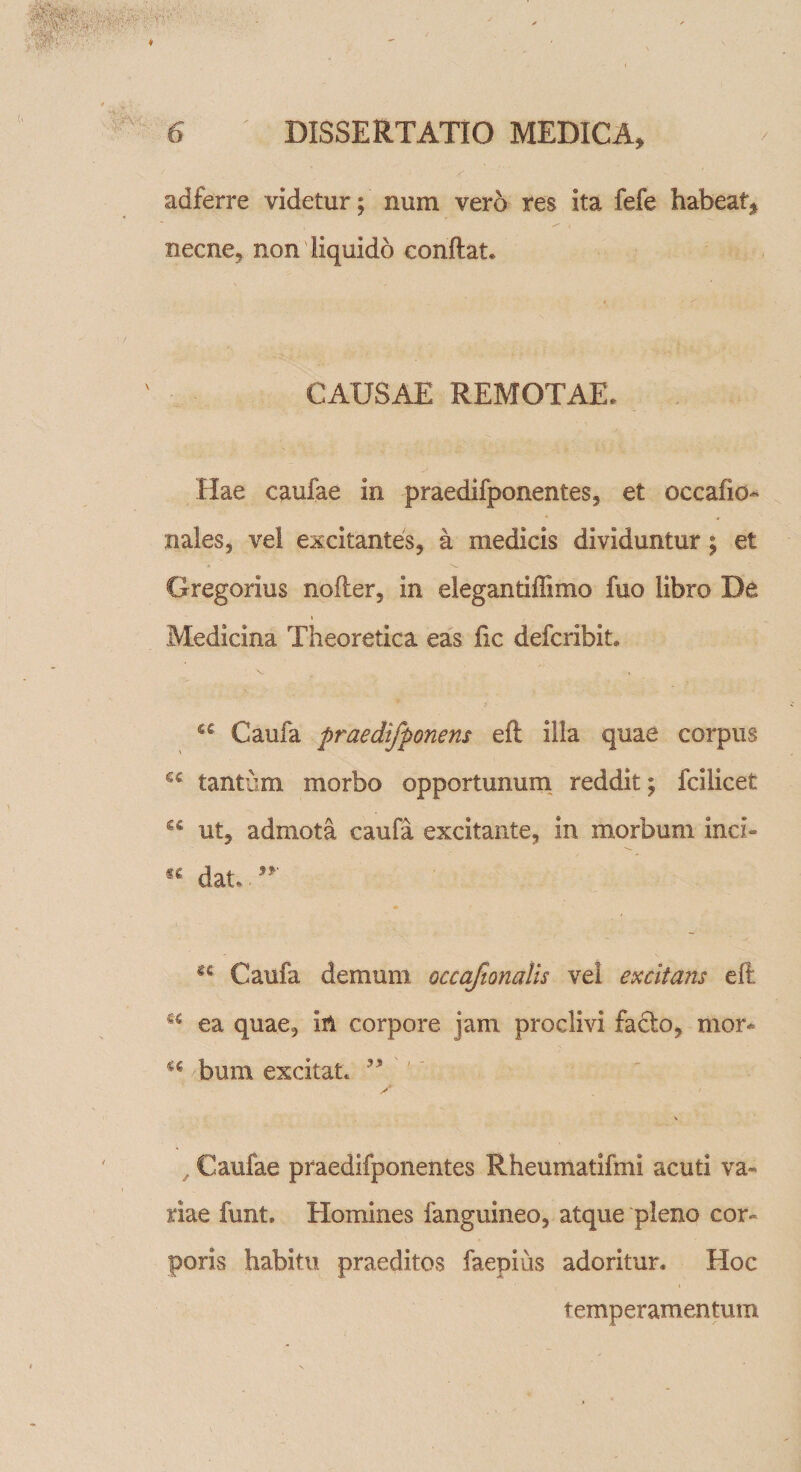 adferre videtur; nuru vero res ita fefe habeat, necne, non liquido conflat. CAUSAE REMOTAE. Hae caufae in praedifponentes, et occafio- nales, vel excitantes, a medicis dividuntur; et Gregorius nofler, in elegantiffimo fuo libro De Medicina Theoretica eas fic defcribit. Caufa praedifponens eft illa quae corpus sc tantum morbo opportunum reddit; fcilicet €£ ut, admota caufa excitante, in morbum inci- dat.. u Caufa demum occafionalis vel excitans eft ea quae, in corpore jam proclivi fadlo, mor* a bum excitat. ✓ &lt; Caufae praedifponentes Rheumatifmi acuti va¬ riae furit. Homines fanguineo, atque pleno cor¬ poris habitu praeditos faepius adoritur. Hoc temperamentum