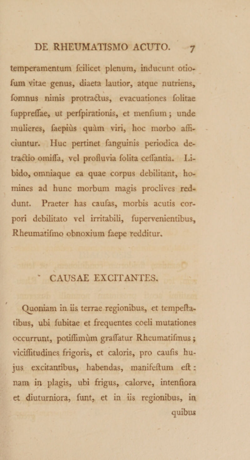 temperamentum fcilicet plenum, inducunt otio- fum vitae genus, diaeta lautior, atque nutriens, fomnus nimis protra&amp;us, evacuationes folitae fuppreflae, ut perfpirationis, et menfium \ unde mulieres, faepius quam viri, hoc morbo affi¬ ciuntur. Huc pertinet fanguinis periodica de¬ tractio omiflfa, vel profluvia folita celfantia. Li¬ bido, omniaque ea quae corpus debilitant, ho¬ mines ad hunc morbum magis proclives red¬ dunt. Praeter has caufas, morbis acutis cor¬ pori debilitato vel irritabili, fupervenientibus, Rheumatifmo obnoxium faepe redditur. • CAUSAE EXCITANTES. Quoniam in iis terrae regionibus, et tempefta- tibus, ubi fubitae et frequentes coeli mutationes occurrunt, potiffimum graflfatur Rheumatifmus ; viciffitudines frigoris, et caloris, pro caufis hu¬ jus excitantibus, habendas, manifeftum eft: nam in plagis, ubi frigus, calorve, intenfiora et diuturniora, funt, et in iis regionibus, in quibus