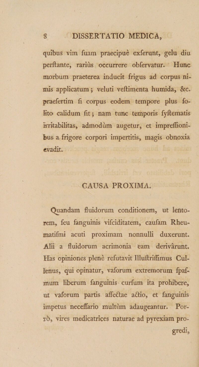 quibus vim fuam praecipue exferunt, gelu diu perflante, rarius occurrere obfervatur» Hunc morbum praeterea inducit frigus ad corpus ni¬ mis applicatum; veluti veflimenta humida, &amp;c« praefertim fi corpus eodem tempore plus io lito calidum fit; nam tunc temporis fyftematis irritabilitas, admodum augetur, et impreflioni- bm a frigore corpori impertitis, magis obnoxia evadit. \ * / CAUSA PROXIMA, Quandam fluidorum conditionem, ut lento¬ rem, feu fanguinis vifciditatem, caufam Rheu- matifmi acuti proximam nonnulli duxerunt* Alii a fluidorum acrimonia eam derivarunt» Has opiniones plene refutavit Illuftrifflmus Cui» lenus, qui opinatur, vaforum extremorum fpaf- mum liberum fanguinis curfum ita prohibere, ut vaforum partis affeflae a£lio, et fanguinis impetus neceffario multum adaugeantur» Por¬ to, vires medicatrices naturae ad pyrexiam pro- gredi.