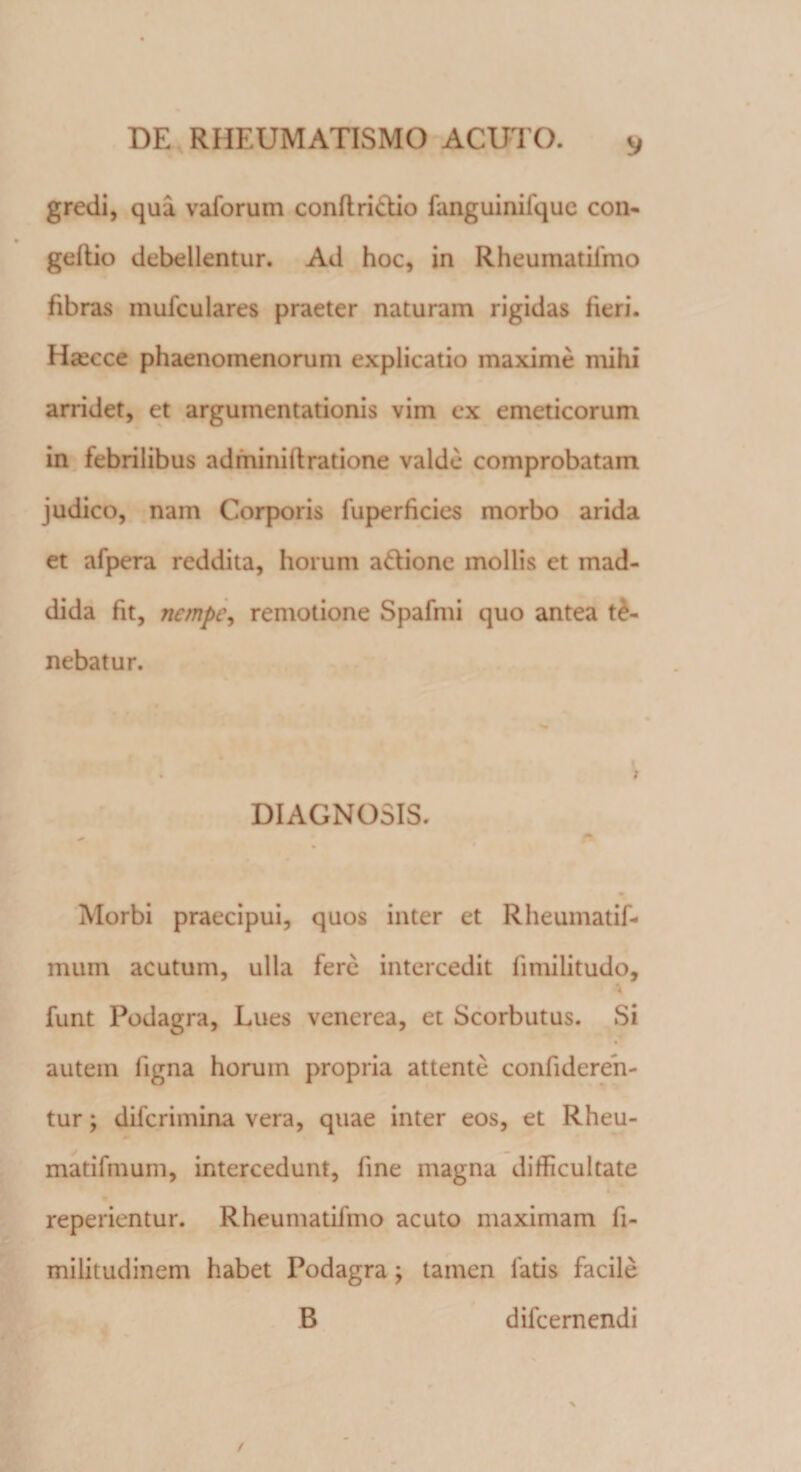 gredi, qua vaforum conftri&amp;io fanguinifque con- gcitio debellentur. Ad hoc, in Rheumatifmo fibras mufculares praeter naturam rigidas fieri. Ha^cce phaenomenorum explicatio maxime mihi arridet, et argumentationis vim ex emeticorum in febrilibus adminiftratione valde comprobatam judico, nam Corporis fu perficies morbo arida et afpera reddita, horum a&amp;ione mollis et mad- dida fit, nempe, remotione Spafmi quo antea te¬ nebatur. DIAGNOSIS. Morbi praecipui, quos inter et Rheumatif- mum acutum, ulla fere intercedit fimilitudo, funt Podagra, Lues venerea, et Scorbutus. Si autem figna horum propria attente confideren- tur; difcrimina vera, quae inter eos, et Rheu- matifmum, intercedunt, fine magna difficultate reperientur. Rheumatifmo acuto maximam fi- militudinem habet Podagra; tamen latis facile B difcernendi /