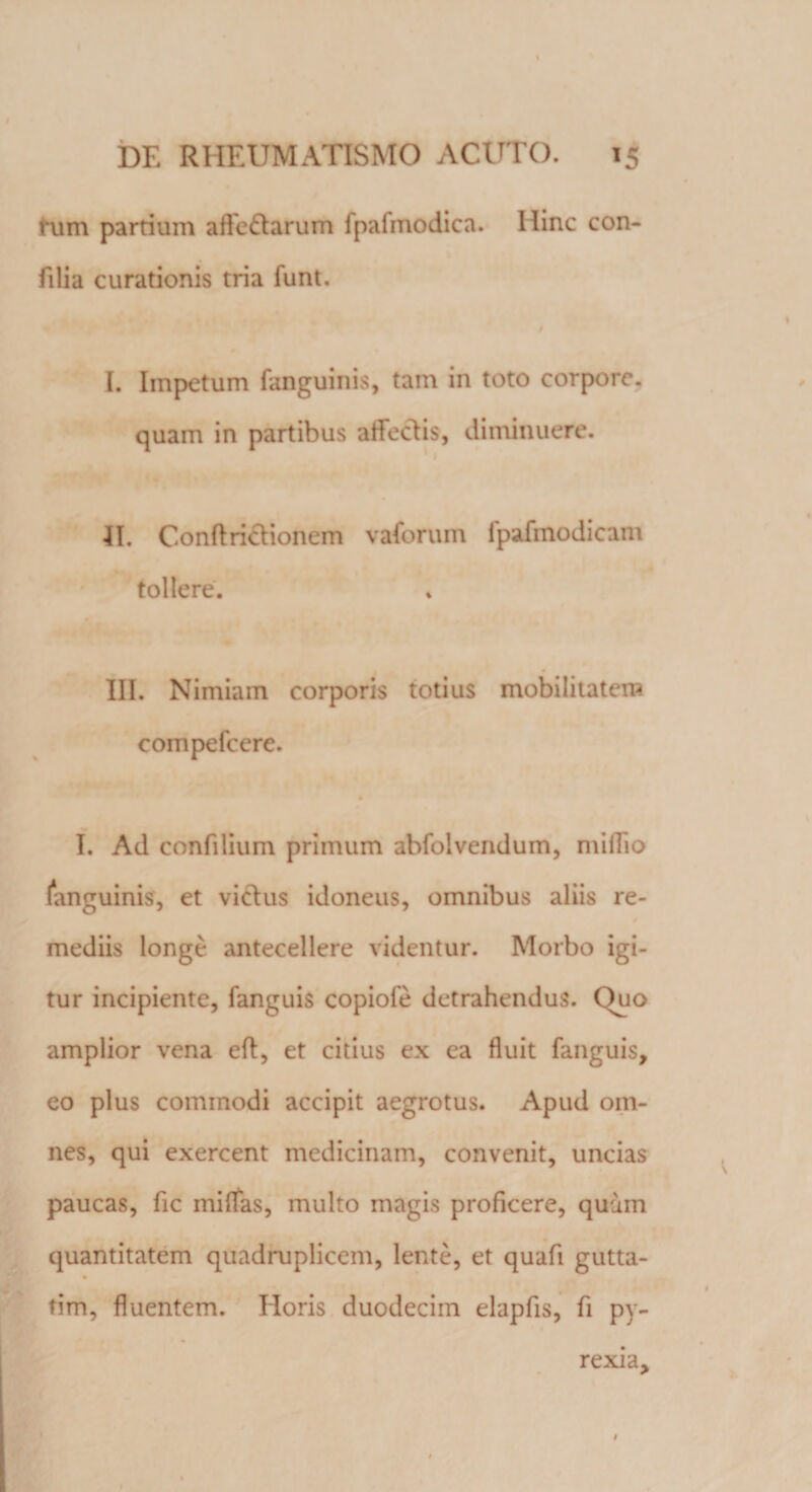 fum partium affedtarum fpafmodica. Iiinc con- filia curationis tria funt. I. Impetum fanguinis, tam in toto corpore, quam in partibus affeclis, diminuere. II. Conftrictionem vaforum fpafmodicam tollere. III. Nimiam corporis totius mobilitatem compefccre. I. Ad confilium primum abfolvendum, milTio inguinis, et vicius idoneus, omnibus aliis re¬ mediis longe antecellere videntur. Morbo igi¬ tur incipiente, fanguis copiofe detrahendus. Quo amplior vena eft, et citius ex ea fluit fanguis, eo plus commodi accipit aegrotus. Apud om¬ nes, qui exercent medicinam, convenit, uncias paucas, fic miflfas, multo magis proficere, quum quantitatem quadruplicem, lente, et quafi gutta- tim, fluentem. Eloris duodecim elapfis, fi py- rexia.