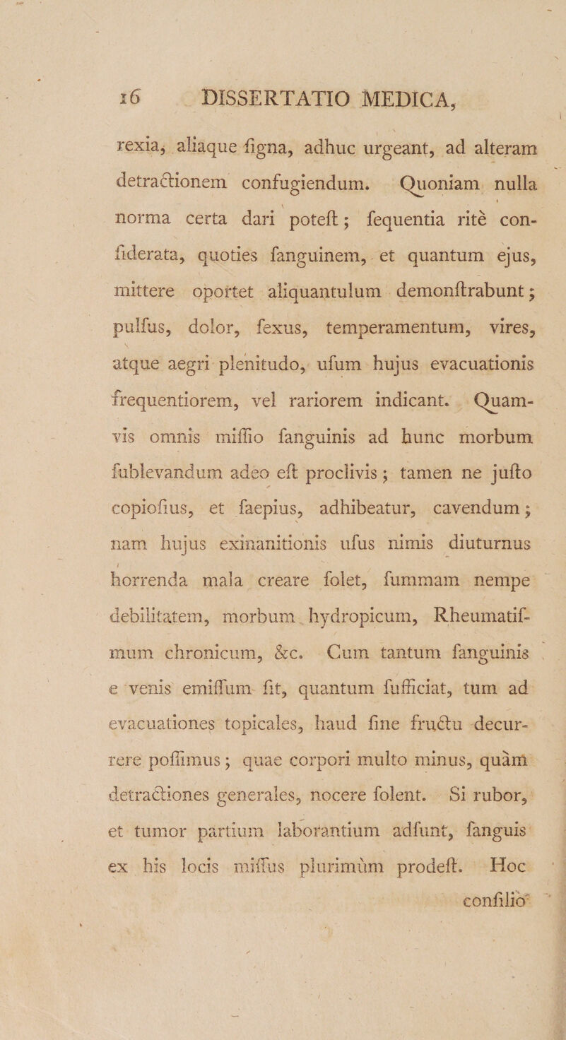 rexia, aliaque figna, adhuc urgeant, ad alteram detractionem confugiendum. Quoniam nulla I \ norma certa dari poteft; fequentia rite con- iiderata, quoties fanguinem, et quantum ejus, mittere oportet aliquantulum demonftrabunt; pulfus, dolor, fexus, temperamentum, vires, atque aegri plenitudo, ufum hujus evacuationis frequentiorem, vel rariorem indicant. Quam¬ vis omnis miliio fanguinis ad hunc morbum fublevandum adeo eii proclivis; tamen ne jufto copiofius, et faepius, adhibeatur, cavendum; \ nam hujus exinanitionis ufus nimis diuturnus i horrenda mala creare folet, fummam nempe debilitatem, morbum hydropicum, Rheumatif- mum chronicum, &amp;c. Cum tantum fanguinis e venis emiffum fit, quantum fufficiat, tum ad evacuationes topicales, haud fine fru£tu decur¬ rere poffimus; quae corpori multo minus, quam detratiiones generales, nocere folent. Si rubor, et tumor partium laborantium adfunt, fanguis ex his locis milfus plurimum prodeft. Hoc confilio