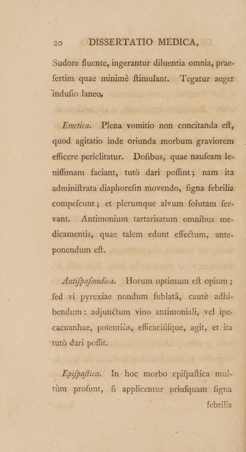 Sudore fluente, ingerantur diluentia omnia, prae* fertim, quae minime ftimulant. Tegatur aeger indufio laneo,» • • 7 - ’ ; Emetica. Plena vomitio non concitanda eft, quod agitatio inde oriunda morbum graviorem efficere periclitatur. Dofibus, quae naufeam le- niffimam faciant, tuto dari' poffint; nam ita adminiftrata diaphorefm movendo, figna febrilia eompefcunt; et plerumque alvum folutam fer» vant. Antimonium tartarisatum omnibus me¬ dicamentis, quae talem edunt effeclum, ante¬ ponendum eft. Antifpafmodica. Horum optimum eft opium ; fed vi pyrexiae nondum fublata, caute adhi¬ bendum : adjundhmi vino antimoniali, vel ipe- cacuanhae, potentius, efficaciiifque, agit, et ita tuto dari poffit. EpifpaJUcd. In hoc morbo epifpaftica mul¬ tum profimt, fi applicentur priufquam figna febrilia