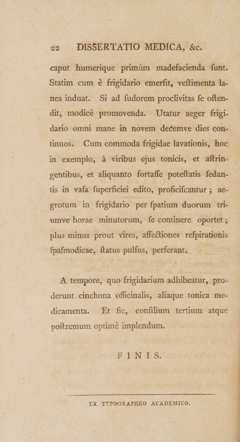 caput humerique primum madefacienda funt» Statim cum e frigidario emerfit, veftimenta la¬ nea induat. Si ad fudorem proclivitas fe offen¬ dit, modice promovenda. Utatur aeger frigi, dario omni mane in novem deCemve dies con¬ tinuos. Cum commoda frigidae lavationis, hoc in exemplo, a viribus ejus tonicis, et aftrin» gentibus, et aliquanto fortaffe poteftatis fedan- tis in vafa fuperficiei edito, proficifcantur; ae¬ grotum in frigidario per fpatium duorum tri- umve horae minutorum, fe continere oportet; plus minus prout vires, affectiones refpirationis fpafmodicae, ftatus pulfus, perferant. A tempore, quo frigidarium adhibeatur, pro¬ derunt cinchona officinalis, aliaque tonica me¬ dicamenta. Et fic, confilium tertium atque poftremum optime implendum. FINI S. EX TYFOGRAPHEO ACADEMICO.