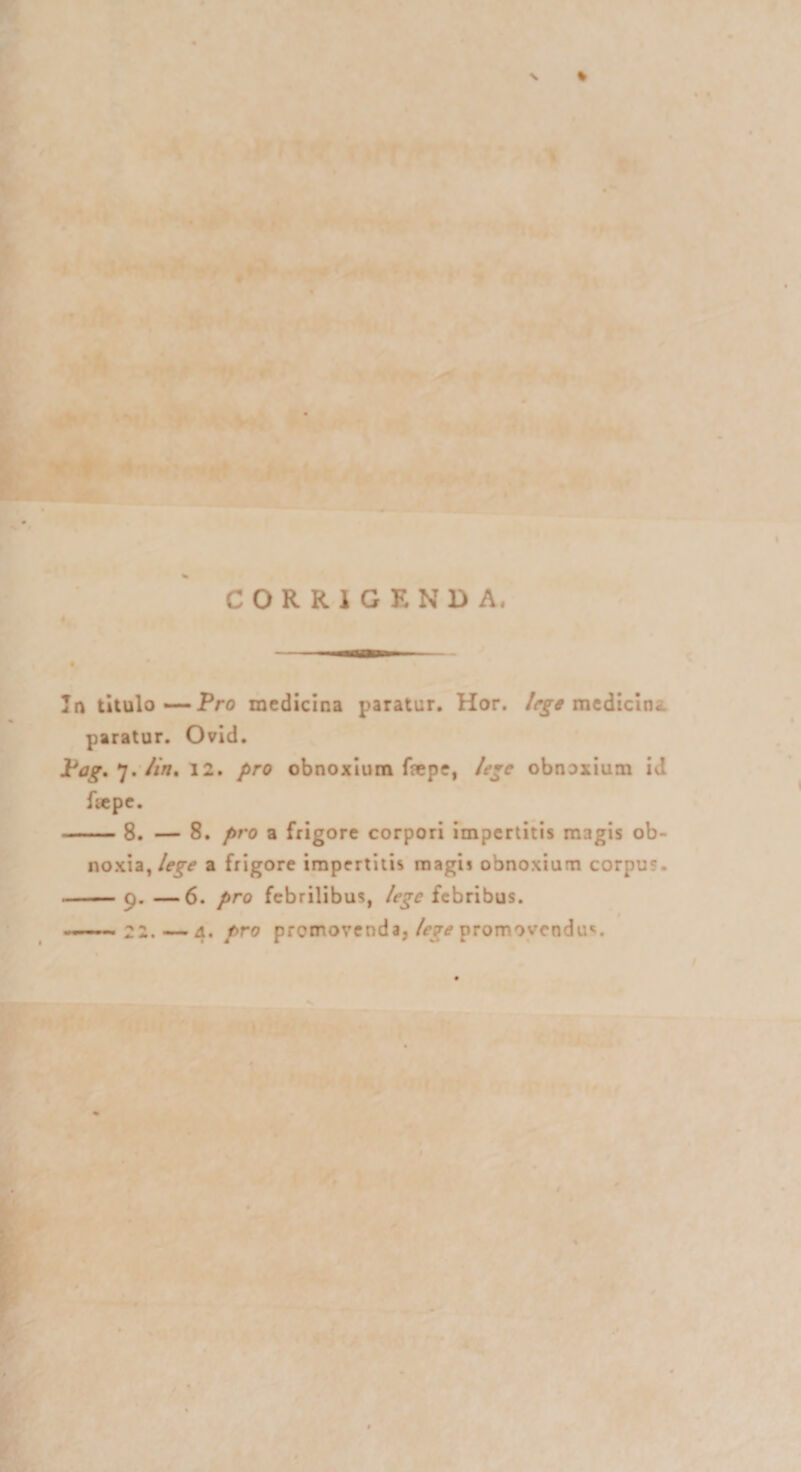 CORRIGENDA, In titulo— Pro medicina paratur. Hor. lege medicine paratur. Ovid. Pag. 7. /in, 12. pro obnoxium faepe, lege obnoxium id fsepe. -8. — 8. pro a frigore corpori impertitis magis ob¬ noxia, lege a frigore impertitis magii obnoxium corpus. -9. —6. pro febrilibus, lege febribus.