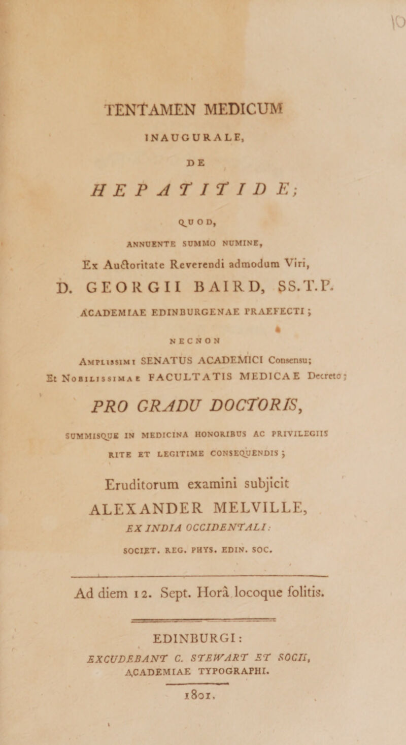 \o TENTAMEN MEDICUM INAUGURALE, D E HEPATITIDE; Q^U O D, ANNUENTE SUMMO NUMINE, Ex Au&amp;oritate Reverendi admodum Viri, D. GEORGII BAIRD, SS.T.P, ACADEM TAE EDINBURGENAE PRAEFECTI; 4 N E C N O N Amplissimi SENATUS ACADEMICI Consensu; Et Nobilissima t FACULTATIS MEDICAE Decreto; PRO GRADU DOCTORIS, SUMMISQUE IN MEDICINA HONORIBUS AC PRIVILEGIIS RITE ET LEGITIME CONSEQUENDIS J t Eruditorum examini subjicit ALEXANDER MELVILLE, EX INDIA OCCIDENTALI. SOCIET. REG. PHYS. EDIN. SOC. Ad diem 12. Sept. Hora locoque folitis. EDINBURGI: 1 EXCUDEBANT C. STEJVART ET SOCII, ACADEMIAE TYPOGRAPHI. # l8oi.