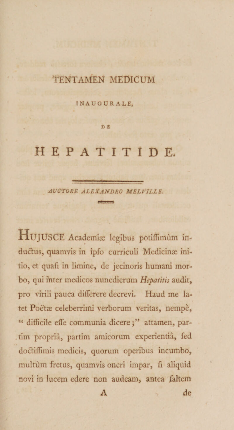 ! NA UG U R ALE, D £ HEPATITIDE- AUCTORE ALEXANDRO MELVJLLE. Hujusce Academiae legibus potiflimiim in- • % ductus, quamvis in ipfo curriculi Medicinae ini¬ tio, et quafi in limine, de jecinoris humani mor¬ bo, qui inter medicos nuncdierum Hepatitis audit, pro virili pauca diflferere decrevi. Ilaud me la¬ tet Poetae celeberrimi verborum veritas, nempe, “ difficile cffe communia dicereattamen, par- tim propria, partim amicorum experientia, fed do&amp;iflimis medicis, quorum operibus incumbo, multum fretus, quamvis oneri impar, fi aliquid novi in lucem edere non audeam, antea faltem A de