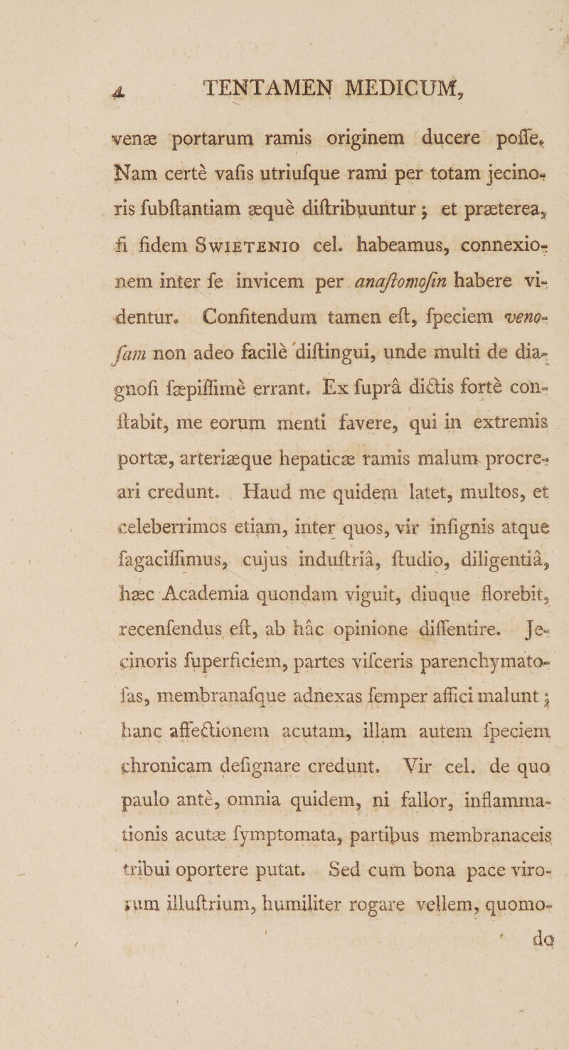 venae portarum ramis originem ducere pofle* Nam certe vafis utriufque rami per totam jecino- ris fubftantiam asque diflribuuntur 5 et praeterea, fi fidem Swietenio cel. habeamus, connexio¬ nem inter fe invicem per anqftomojin habere vi- dentur* Confitendum tamen eft, fpeciem *veno- fam non adeo facile diftingui, unde multi de dia- gnofi fepiffime errant. Ex fupra di£lis forte con° ftabit, me eorum menti favere, qui in extremis portae, arteriaeque hepaticae ramis malum procre¬ ari credunt. Haud me quidem latet, multos, et celeberrimos etiam, inter quos, vir infignis atque fagaciffimus, cujus induftria, ftudio, diligentia, haec Academia quondam viguit, diuque florebit, recenfendus eft, ab hac opinione diflentire. Je- cinoris fuperficiem, partes vifceris parenchymato- fas, membranafque adnexas femper affici malunt \ hanc affeftionem acutam, illam autem fpeciem chronicam defignare credunt. Vir cel. de quo paulo ante, omnia quidem, ni fallor, inflamma¬ tionis acutas fymptomata, partifms membranaceis tribui oportere putat. Sed cum bona pace viro- f\im illuftrium, humiliter rogare vellem, quomo¬ do