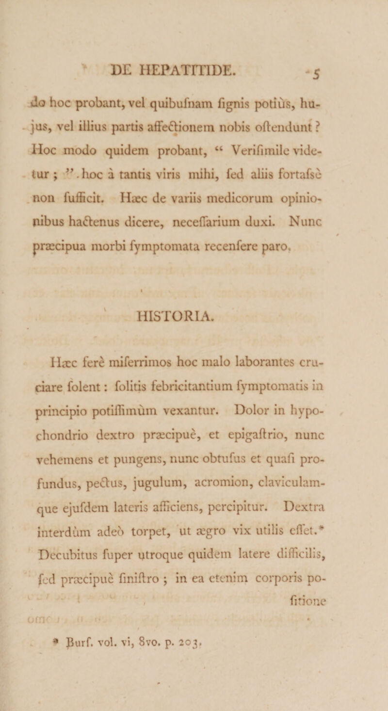 -5 * do hoc probant, vel quibufnam fignis potius, hu¬ jus, vel illius partis affe&amp;ionem nobis oflendunt ? Hoc modo quidem probant, “ Verifiinile vide¬ tur ; ”.hoc a tantis viris mihi, fed aliis fortafse non fufficit. Haec de variis medicorum opinio¬ nibus ha&amp;enus dicere, necefiarium duxi. Nunc praecipua morbi fymptomata recenfere paro. HISTORIA. Ilacc fere miferrimos hoc malo laborantes cru¬ ciare folent: folitis febricitantium fymptomatis in principio potiffimum vexantur. Dolor in hypo¬ chondrio dextro praecipue, et epigaftrio, nunc vehemens et pungens, nunc obtufus et quafi pro¬ fundus, pe&amp;us, jugulum, acromion, claviculam¬ que ejufdem lateris afficiens, percipitur. Dextra interdum adeo torpet, ut aegro vix utilis cflet.* Decubitus fuper utroque quidem latere difficilis, fed praecipue fmiftro ; in ea etenim corporis po- v * ‘ / fitione omc J r* * Burf. vol. vi, 8vo. p. 203.