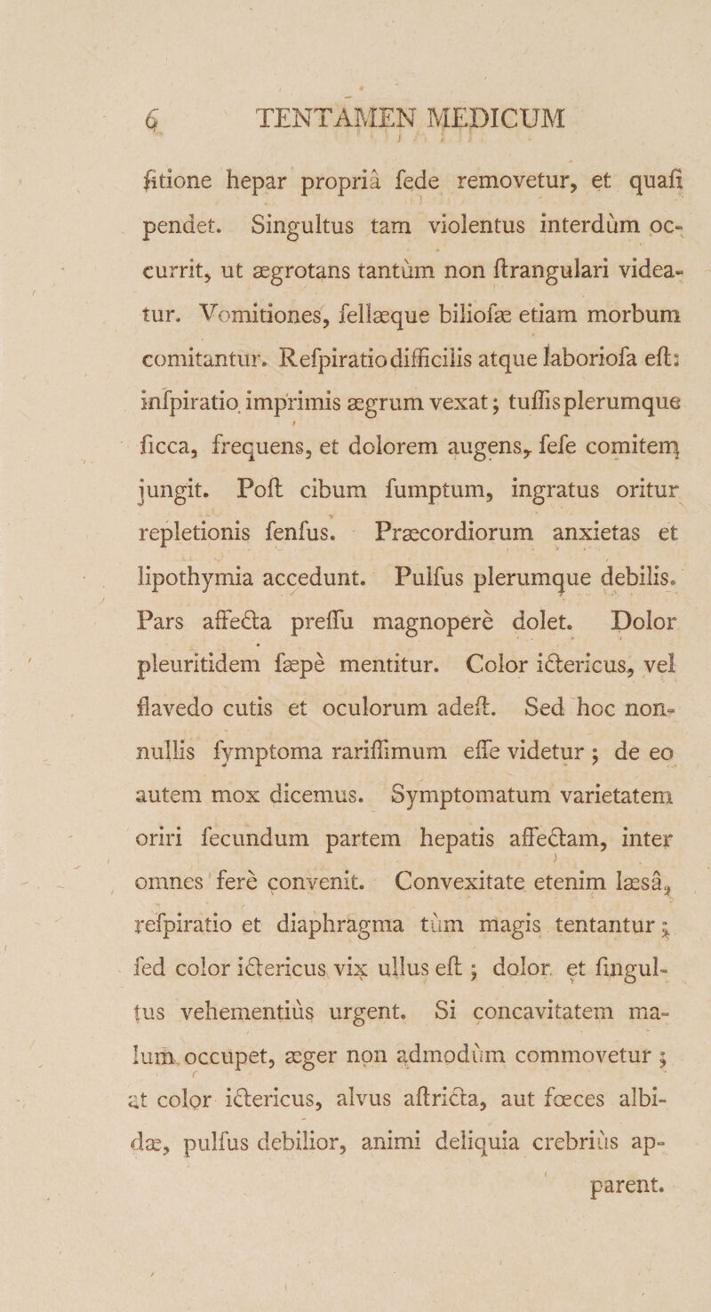 ) ) fitione hepar propria fede removetur, et quah pendet. Singultus tam violentus interdum oc¬ currit, ut aegrotans tantum non flrangulari videa¬ tur. Vomitiones, fellaeque biliofae etiam morbum comitantur. Refpiratiodifficilis atque laboriofa efl: infpiratio imprimis aegrum vexat; tuffis plerumque # ficca, frequens, et dolorem augens,, fefe comitem jungit. Poli cibum fumptum, ingratus oritur repletionis fenfus. Praecordiorum anxietas et iipothymia accedunt. Pulfus plerumque debilis. Pars affedla preifu magnopere dolet. Dolor pleuritidem faepe mentitur. Color iflericus, vel flavedo cutis et oculorum adefl. Sed hoc non¬ nullis fymptoma rariffimum eife videtur ; de eo autem mox dicemus. Symptomatum varietatem oriri fecundum partem hepatis affe&amp;am, inter omnes fere convenit. Convexitate etenim la£sa;? refpiratio et diaphragma tum magis tentantur fed color idlericus vis: ullus efl; dolor, et fingub tus vehementius urgent. Si concavitatem ma« Ium. occupet, aeger non admodum commovetur ; at color iflericus, alvus aflri&amp;a, aut foeces albi¬ da, pulfus debilior, animi deliquia crebrius ap¬ parent.