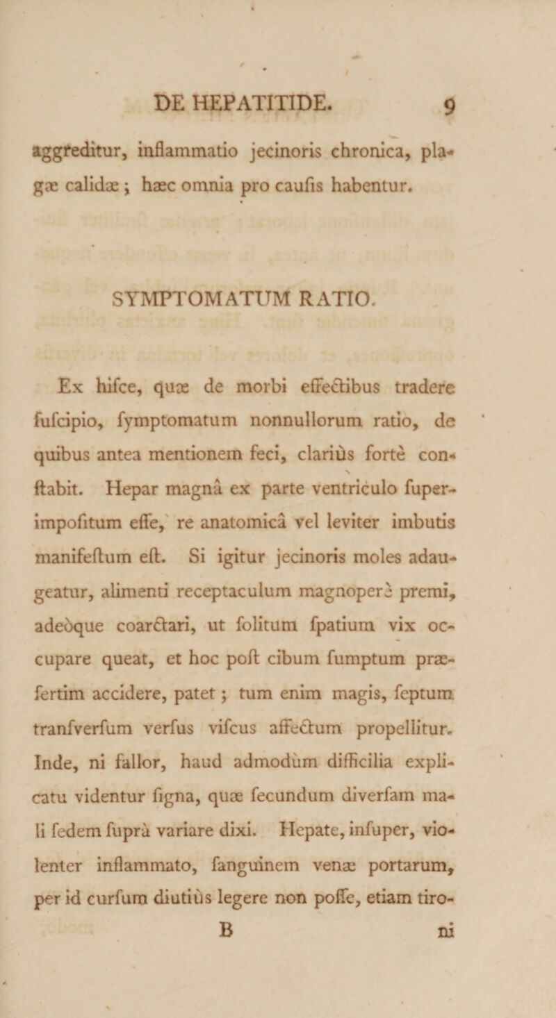 aggreditur, inflammatio jecinoris chronica, pia* gae calidae \ haec omnia pro caufis habentur. SYMPTOMATUM RATIO. Ex hifce, qux de morbi effectibus tradere fufeipio, fymptomatum nonnullorum ratio, de quibus antea mentionem feci, clarius forte con- flabit. Hepar magna ex parte ventriculo fuper- impofitum efle, re anatomica vel leviter imbutis manifeflum efl. Si igitur jecinoris moles adau¬ geatur, alimenti receptaculum magnopere premi, adeoque coar&amp;ari, ut folitum fpatium vix oc¬ cupare queat, et hoc poft cibum fumptum prx- fertim accidere, patet ; tum enim magis, feptum tranfverfum verfus vifcus affeCtum propellitur, Inde, ni fallor, haud admodum difficilia expli¬ catu videntur figna, qux fecundum diverfam ma- li fedem fupru variare dixi. Hepate, infuper, vio- lenter inflammato, fanguinem venas portarum, per id curfum diutius legere non polle, etiam tiro- B m