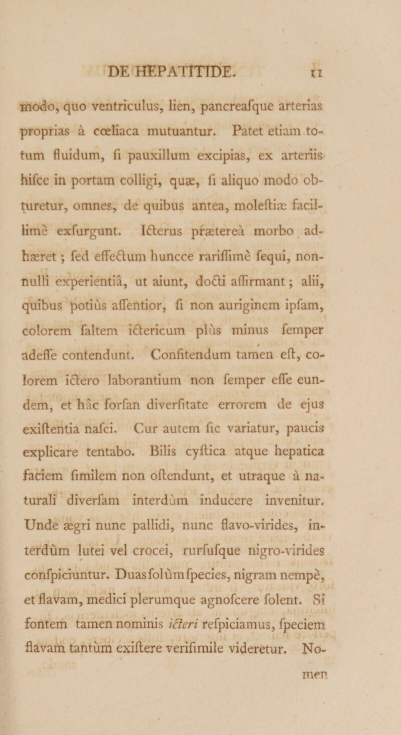 modo, quo ventriculus, lien, pancreafque arterias proprias a coeliaca mutuantur. Patet etiam to¬ tum fluidum, fi pauxillum excipias, ex arteriis hifcc in portam colligi, quae, fi aliquo modo ob¬ turetur, omnes, de quibus antea, moleftix facil¬ lime exfurgunt. I&amp;erus praeterea morbo ad¬ haeret ; fed effeftum huncce rariflime fequi, non¬ nulli experientia, ut aiunt, dofti aflirmant; alii, quibus potius aflentior, fi non auriginem ipfam, colorem faltem ictericum plus minus femper i adefle contendunt. Confitendum tamen eft, co¬ lorem ictero laborantium non femper efle eun¬ dem, et hac forfan diverfitate errorem de ejus exiftentia nafci. Cur autem fic variatur, paucis explicare tentabo. Bilis cyflica atque hepatica faciem fimilem non oftendunt, et utraque a na¬ turali diverfam interdum inducere invenitur. Unde aegri nunc pallidi, nunc flavo-virides, in¬ terdum lutei vel crocei, rurfufque nigro-virides confpiciuntur. Duasfolumfpecies, nigram nempe, et flavam, medici plerumque agnofcere folent. Si fontem tamen nominis ifteri refpiciamus, fpeciem flavam tantum cxiflere verifimile videretur. No¬ men