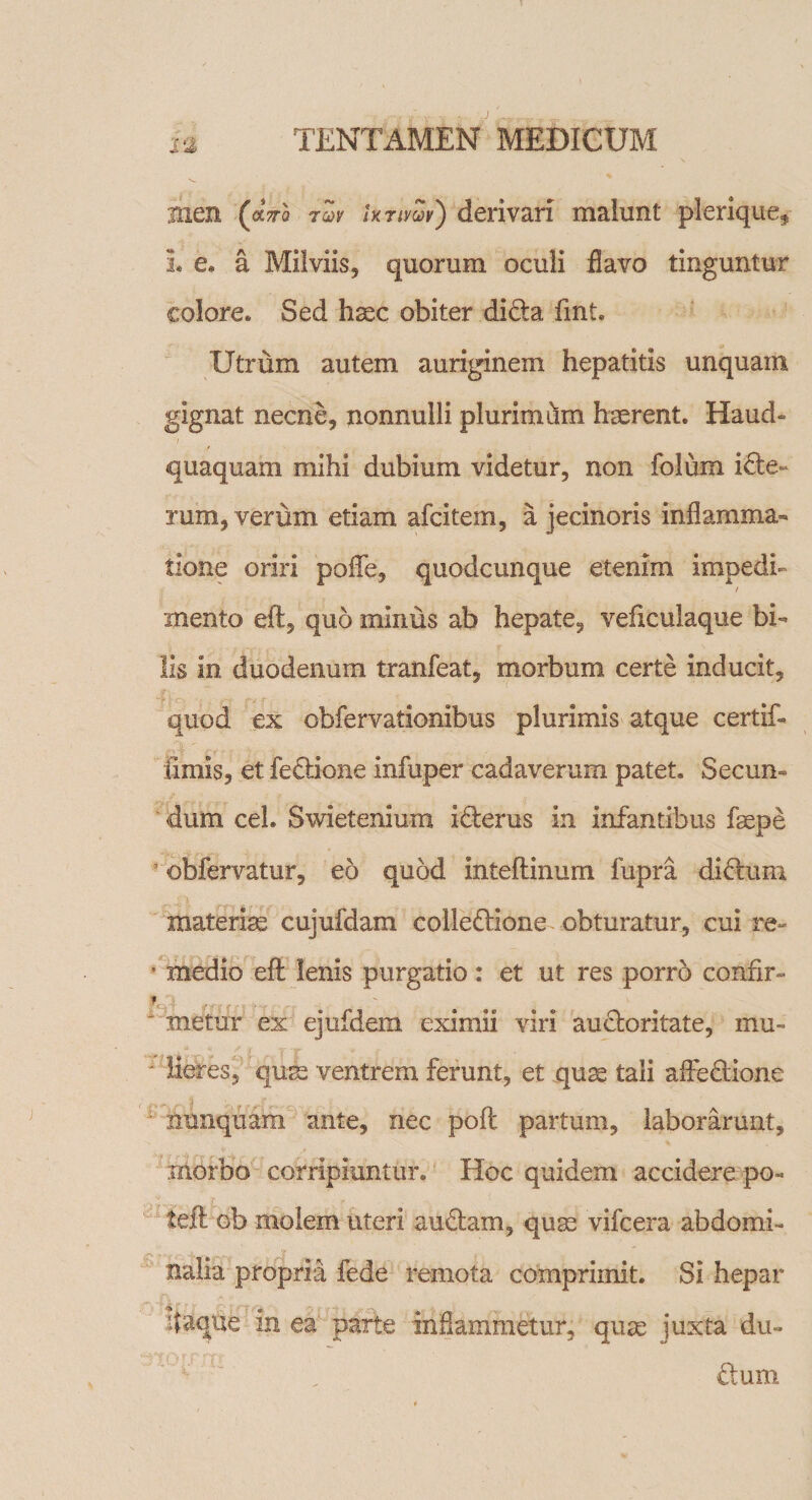 men (ocVo tZv ixTiySv') derivari malunt pleriquef 1« e@ a Milviis, quorum oculi flavo tinguntur colore* Sed haec obiter didta fint. Utrum autem auriginem hepatitis unquam gignat necne, nonnulli plurimum haerent. Haud» quaquam mihi dubium videtur, non folum icte» rum, verum etiam afcitem, a jecinoris inflamma¬ tione oriri poflfe, quodcunque etenim impedi» / mento eft, quo minus ab hepate, veficulaque bi¬ lis in duodenum tranfeat, morbum certe inducit, quod ex obfervationibus plurimis atque certif» fimis, et fedtione infuper cadaverum patet. Secun¬ dum ceh Swietenium idlerus in infantibus faspe obfervatur, eo quod Inteflinum fupra didluni materias cujufdam colledlione obturatur, cui re- * medio eft lenis purgatio: et ut res porro confir¬ metur ex ejufdem eximii viri audloritate, mu- * Heres, qum ventrem ferunt, et quse tali afledlione nunquam ante, nec pofl partum, laborarunt, morbo corripiuntur. Hoc quidem accidere po- tefl ob molem uteri audiam, quse vifcera abdomi¬ nalia propria fede remota comprimit. Si hepar itaque in ea parte inflammetur, quse iuxta du- dium