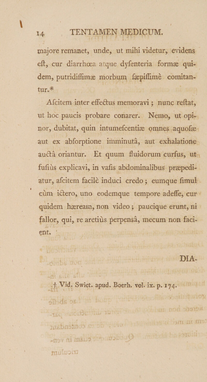 / majore remanet, unde, ut mihi videtur, evidens eft, cur diarrhoea atque dyfenteria formae qui¬ dem, putridiffimae morbum faepiffime comitan¬ tur.* . i Afcitem inter effedhis memoravi; nunc reflat, ut hoc paucis probare conarer* Nemo, ut opi¬ nor, dubitat, quin intumefcentiae omnes aquofae aut ex abforptione imminuta, aut exhalatione audta oriantur. Et quum fluidorum curfus, ut fufius explicavi, in vafis abdominalibus praepedi¬ atur, afcitem facile induci credo $ eumque fimul cum ictero, uno eodemque tempore adefle, cur quidem haeream, non video ; paucique erunt, ni fallor, qui, re arctius perpensa, mecum non faci¬ ent* DIA- *ri* sue -■ f Vid. Swiet. apud. Boerh. vol. ix. p. 174. ■ ■ * '■ uU A? OS - k Av 'Hit Ui ‘ ,-nov m tttsho fnu In 2 x'