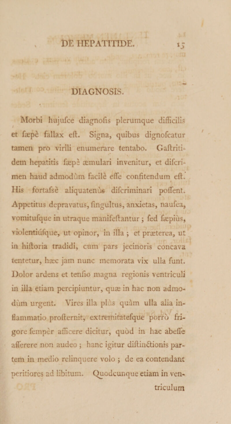 % DIAGNOSIS. Morbi hujufce diagnofis plerumque difficilis et faepe fallax eft. Signa, quibus dignofcatur tamen pro virili enumerare tentabo. Gaftritb •• dem hepatitis faeps aemulari invenitur, et difcri* men haud admodum facile efte confitendum eft. His fortafse aliquatenus diferiminari poflent. Appetitus depravatus, fingultus, anxietas, naufea, vomitufque in utraque manifeftantur ; fed fa!piiis, violentiiifque, ut opinor, in illa ; et praeterea, ut in hiftoria tradidi, cum pars jecinoris concava lentetur, haec jam nunc memorata vix ulla funt. Dolor ardens et tenfio magna regionis ventriculi in illa etiam percipiuntur, quae in hac non admo¬ dum urgent. Vires illa plus quam ulla alia in¬ flammatio profternit, extremitatefque porro fri¬ gore femper afficere dicitur, quod in hac abefle aflerere non audeo ; hanc igitur diftindlionis par¬ tem in medio relinquere volo ; de ea contendant peritiores ad libitum. Quodcunque etiam in ven¬ triculum