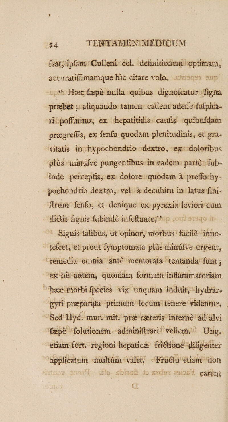 %4 foat, ipfam Culleni ceL definitionem optimams accuratiflimamque hic citare volo. u Hsec faepe nulla quibus dignofcatur figna praebet j aliquando tamen eadem adeiTe fufpica« ri poffumus, ex hepatitidis caufis quibufdam praegreftis, ex fenfu quodam plenitudinis, et gra¬ vitatis in hypochondrio dextro, ex doloribus plus minufve pungentibus in eadem parte fub- inde perceptis, ex dolore quodam a preflo hy¬ pochondrio dextro, vel a decubitu in latus fini- firum fenfo, et denique ex pyrexia leviori cum di&amp;is fignis fubinde infefiante/■ Signis talibus, ut opinor, morbus facile inno- tefcet, et prout fymptomata plus minufve urgent, remedia omnia ante memorata tentanda funt j ex his autem, quoniam formam inflammatoriam haec morbi fpecies vix unquam induit, hydrar- gyri praeparata primum locum tenere videntur. Sed Hyd. mur. mit, prae caeterig interne ad alvi fepe folutionem adminifirari vellem. Ung. etiam fort. regioni hepaticae fri&amp;ione diligenter applicatum multum valet. Fruftu etiam non earent