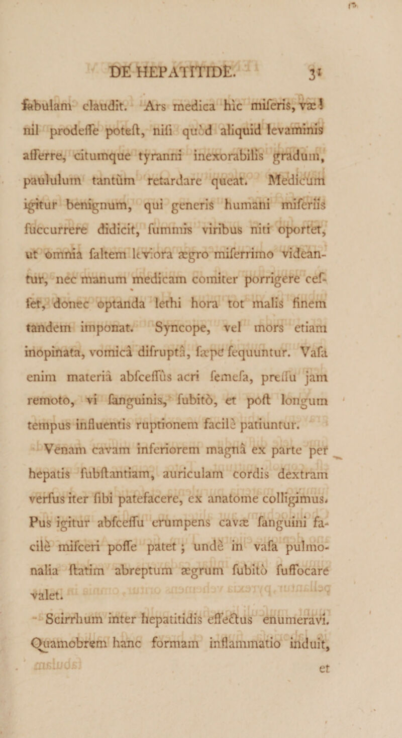 fabulam claudit. Ars medica hic miferis, vac! nil prodelfe poteft, nili qued aliquid levaminis . afferre, citumque tyranni inexorabilis gradum, paululum tantum retardare queat. Medicum igitur benignum, qui generis humani miferiis fuccurrere didicit, futnmrs viribus niti oportet, ut omnia faltem ltv.ora jcgro miferrimo videan¬ tur, nec manum medicam comiter porrigere cef- % fet, donec optanda lethi hora tot malis finem tandem imponat. Syncope, vel mors etiam inopinata, vomica difrupta, fa?p£ fequuntur. Vafa enim materia abfceflus acri femefa, preifu jam remoto, vi fanguinis, fubito, et poft longum tempus influentis ruptionem facile patiuntur. Venam cavam inferiorem magna ex parte per hepatis fubftantiam, auriculam cordis dextram verfus iter fibi patefacere, ex anatome colligimus* Pus igitur abfceflu erumpens cava; fanguini fa¬ cile mifceri poffe patet ; unde in vafa pulmo¬ nalia (latim abreptum aegrum fubito fuffocare m fiifti ii j t Scirrhum inter hepatitidis effe&amp;us enumeravi. . Ouamobrern hanc formam inflammatio induit* . ' mfiindsj et