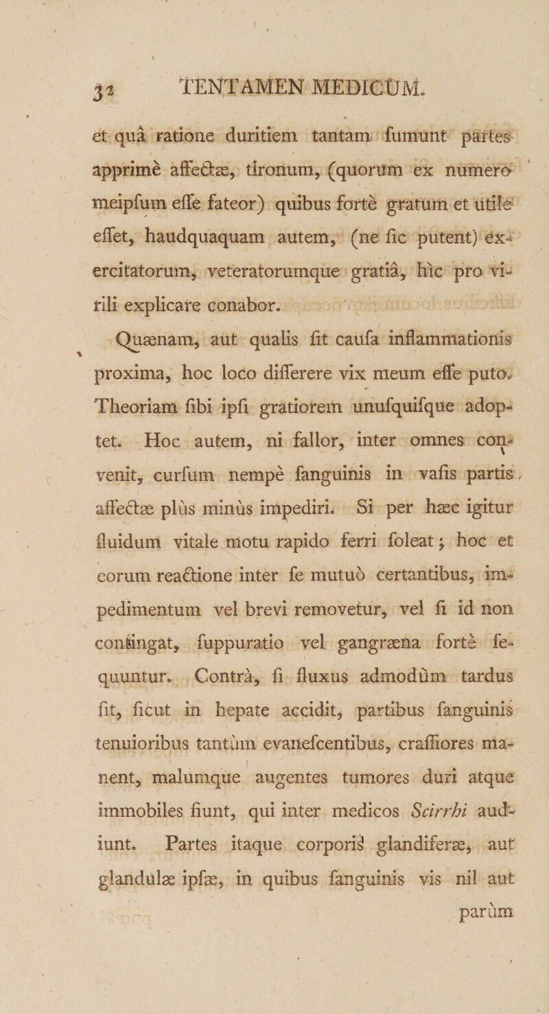 et qua ratione duritiem tantam fiununt partes I apprime affe&amp;ae, tironum, (quorum ex numero meipfum effe fateor) quibus forte gratum et utile effet, haudquaquam autem, (ne fic putent) ex¬ ercitatorum, veteratorumque gratia, hic pro vi¬ rili explicare conabor» Quaenam, aut qualis fit caufa inflammationis proxima, hoc loco diflerere vix meum eflfe puto. Theoriam fibi ipfi gratiorem unufquifque adop¬ tet. Hoc autem, ni fallor, inter omnes con¬ venit* curfum nempe fanguinis in vafis partis , affectae plus minus impediri. Si per haec igitur fluidum vitale motu rapido ferri foleat \ hoc et eorum reaftione inter fe mutuo certantibus, im¬ pedimentum vel brevi removetur, vel li id non contingat, fuppuratio vel gangraena forte fe- i quuntur» Contra, fi fluxus admodum tardus fit, ficut in hepate accidit, partibus fanguinis tenuioribus tantum evaiiefcentibus, craffiores ma¬ nent, malumque augentes tumores duri atque immobiles fiunt, qui inter medicos Scirrhi aud¬ iunt. Partes itaque corporis’ glandiferae, aut glandulae ipfse, in quibus fanguinis vis nil aut parum