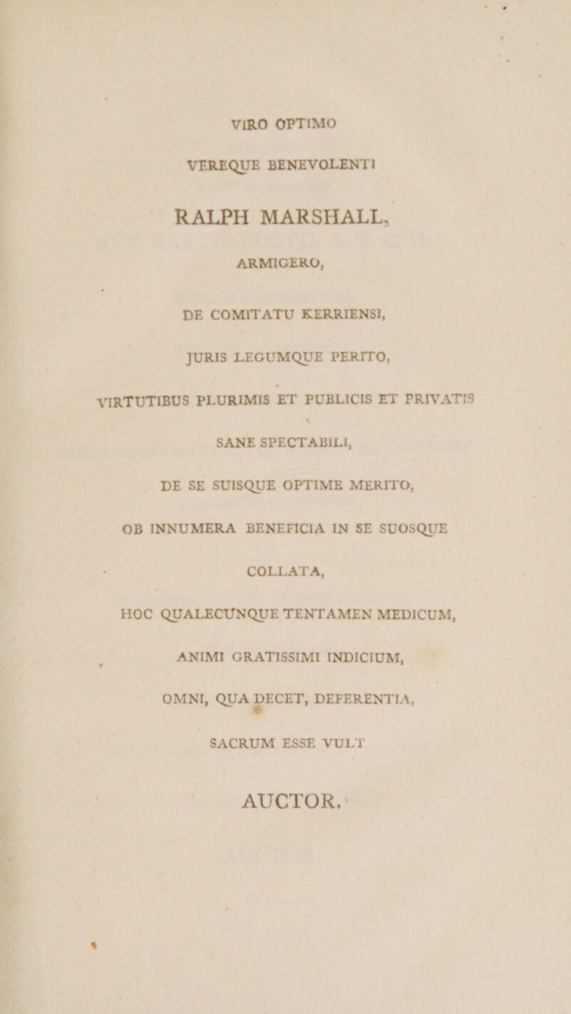 VIRO OPTIMO VEREQUE BENEVOLENTI RALPH MARSHALL, ARMIGERO, DE COMITATU KERRIENSI, JURIS LEGUMQUE PERITO, VIRTUTIBUS PLURIMIS ET PUBLICIS ET PRIVATIS % SANE SPECTABILI, DE SE SUISQUE OPTIME MERITO, OB INNUMERA BENEFICIA IN SE SUOSQUE COLLATA, HOC QUALECUNQUE TENTAMEN MEDICUM, ANIMI GRATISSIMI INDICIUM, OMNI, QUA DECET, DEFERENTIA, SACRUM ESSE VULT