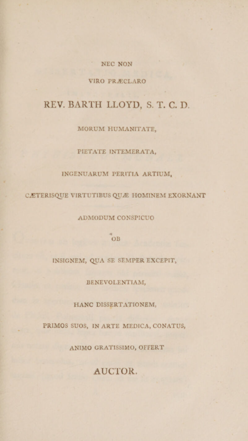 NEC NON VIRO PRiECLARO REV. BARTH LLOYD, S. T. C. D. MORUM HUMANITATE, PIETATE INTEMERATA, INGENUARUM PERITIA ARTIUM, CATTERISQUE VIRTUTIBUS QUAS HOMINEM EXORNANT ADMODUM CONSPICUO *OB INSIGNEM, QUA SE SEMPER EXCEPIT, BENEVOLENTIAM, HANC DISSERTATIONEM, PRIMOS SUOS, IN ARTE MEDICA, CONATUS, ANIMO GRATISSIMO, OFFERT