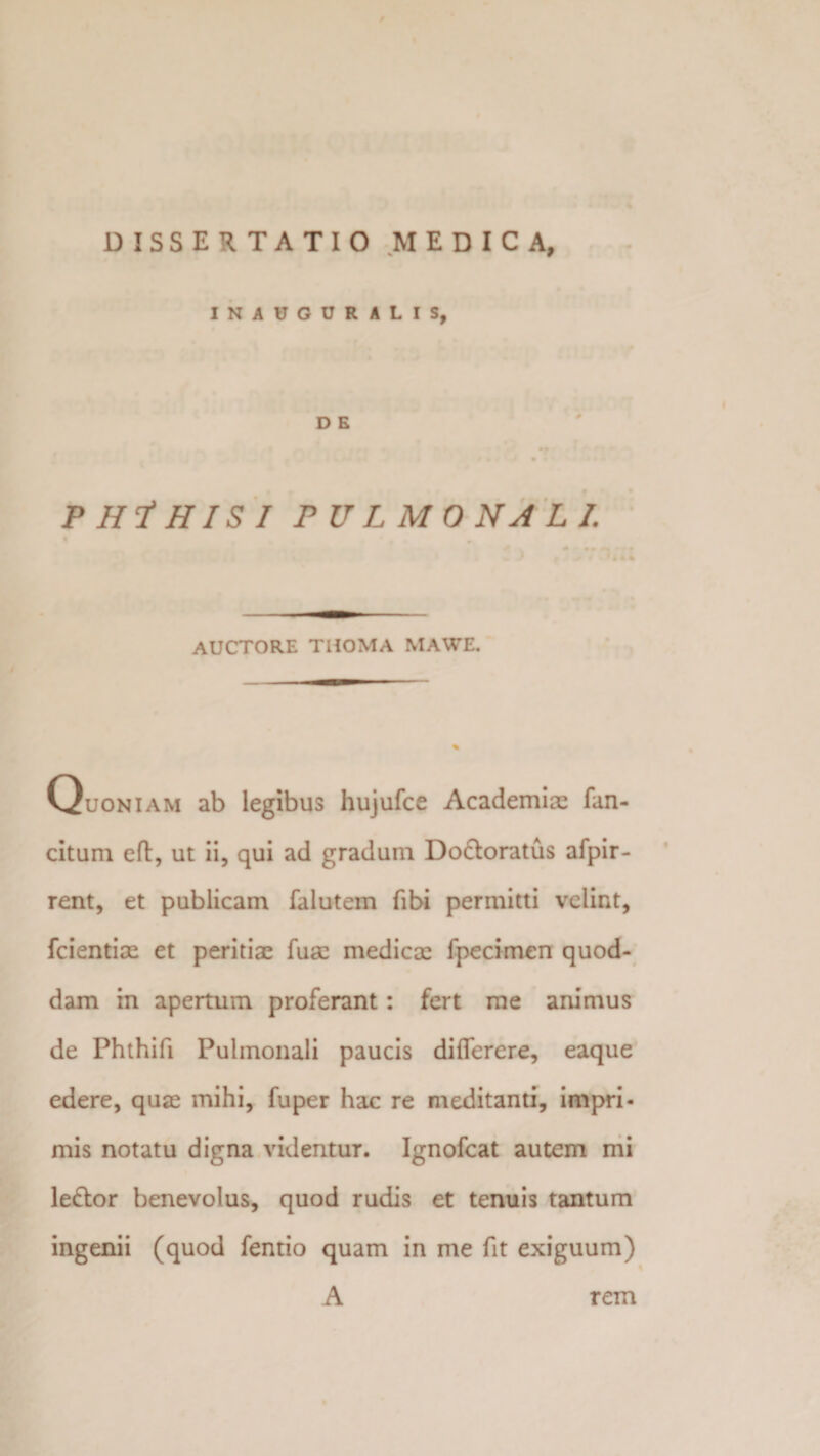 DISSERTATIO MEDICA, INAUGURALIS, PHlHISI PULMONALI. auctore thoma mawe. Quoniam ab legibus hujufce Academiae fan- citum eft, ut ii, qui ad gradum Do&amp;oratus afpir- rent, et publicam falutem fibi permitti velint, fcientiae et peritiae fuae medicae fpecimen quod¬ dam in apertum proferant: fert me animus de Phthifi Pulmonali paucis diflerere, eaque edere, quae mihi, fu per hac re meditanti, impri¬ mis notatu digna videntur. Ignofcat autem mi le&amp;or benevolus, quod rudis et tenuis tantum ingenii (quod fentio quam in me fit exiguum) A rem
