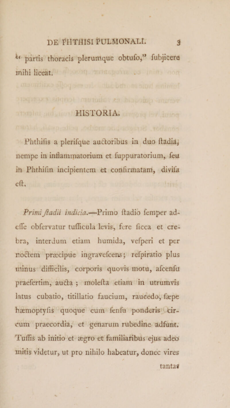 li partis thoracis plerumque obtufo,” fubjicere mihi liceat. HISTORIA. Phthii is a plerifque auctoribus in duo ftadia, nempe in inflammatorium et fuppuratorium, feu in Phthifin incipientem et confirmatam, divifa eft. PrimiJiadii indicia.—Primo Itadio femper ad¬ ede obfervatur tudicula levis, fere ficca et cre¬ bra, interdum etiam humida, vefperi et per noctem praecipue ingravefeens; refpiratio plus minus difficilis, corporis quovis motu, afcenfu praefertim, aucta ; molefta etiam in utrumvis latus cubatio, titillatio faucium, raucedo, faepe haemoptyfis quoque cutn fenfu ponderis cir¬ cum praecordia, et genarum rubedine adfunt. Tuffis ab initio et aegro et familiaribus ejus adeo initis yidetur, ut pro nihilo habeatur, donec vires tantas