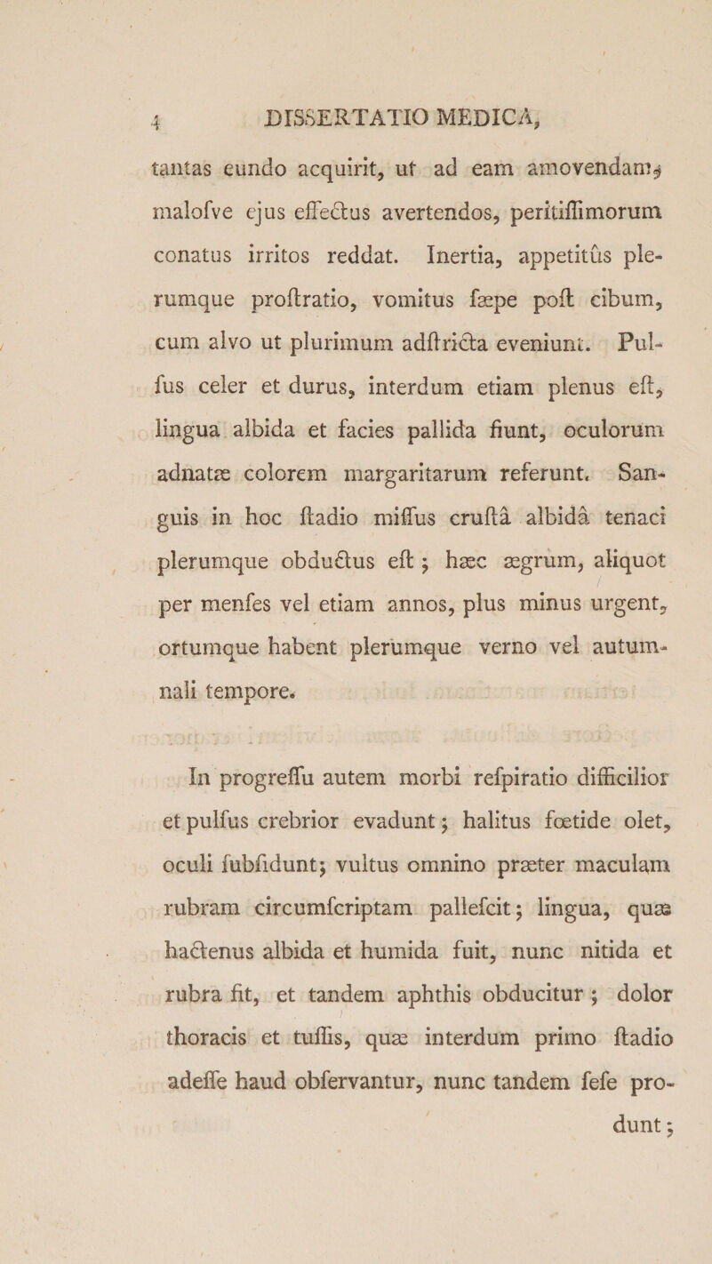 tantas eundo acquirit, ut ad eam amovendam $ malofve ejus effedtus avertendos, peritiffi morum conatus irritos reddat. Inertia, appetitus ple¬ rumque proflratio, vomitus fsepe poft cibum, cum alvo ut plurimum adfiri&amp;a eveniuni;. Pul¬ lus celer et durus, interdum etiam plenus eft, lingua albida et facies pallida fiunt, oculorum adnatae colorem margaritarum referunt* San¬ guis in hoc ftadio miffus crufla albida tenaci plerumque obdu&amp;us eft ; haec aegrum, aliquot per menfes vel etiam annos, plus minus urgent, ortumque habent plerumque verno vel autum¬ nali tempore. In progreifu autem morbi refpiratio difficilior et pulfus crebrior evadunt; halitus foetide olet, oculi iubfidunt; vultus omnino praeter maculam rubram circumfcriptam paliefcit; lingua, quas hactenus albida et humida fuit, nunc nitida et rubra fit, et tandem aphthis obducitur ; dolor ; thoracis et tuffis, quae interdum primo fladio adeffe haud obfervantur, nunc tandem fefe pro¬ dunt 5