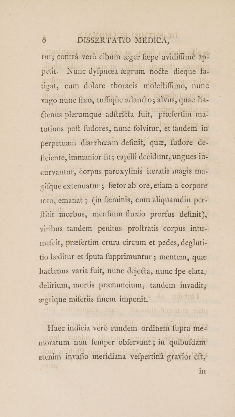 tur; contra vero cibum aeger fepe avidiffime ap¬ petit. Nunc dyfpnoea aegrum nodte dieque fa- tistat, cum dolore thoracis molefliffimo, nunc vago nunc fixo, tuffique adaudto; alvus, quae Ka- fienus plerumque adflrieta fuit, praefertim ma¬ tutinos pofi fudores, nunc folvitur,'et tandem in perpetuam diarrhoeam definit, quae, fudore de¬ liciente, immanior fit; capilli decidunt, ungues in¬ curvantur, corpus paroxyfmis iteratis magis ma- gifque extenuatur ; faetor ab ore, etiam a corpore toto, emanat; (in feminis, cum aliquamdiu per- * ftitit morbus, menfium fluxio prorfus definit), viribus tandem penitus proflratis corpus intu- mefcit, praefertim crura circum et pedes, degluti¬ tio feditur et fputa fupprimuntur ; mentem, quae hadlenus varia fuit, nunc dejecfa, nunc fpe elata, delirium, mortis praenuncium, tandem invadit* segrique miferiis finem imponit. Haec indicia vero eundem ordinem fupra me¬ moratum non femper obfervant; in quibufdam etenim invafio meridiana vefpertina gravior eft, m
