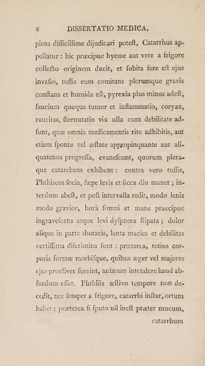 / 8 DISSERTATIO MEDICA, piens difficillime dijudicari poteft, Catarrhus ap» • I pellatur : hic praecipue hyeme aut vere a frigore colleflo originem ducit, et fubita fere ed ejus invado-, tuffis eum comitans plerumque gravis conflans et humida ed, pyrexia plus minus aded, faucium quoque tumor et inflammatio, coryza, raucitas, demutatio vix ulla cum debilitate ad» funt, quae omnia medicamentis rite adhibitis, aut etiam fponte vel ce flate appropinquante aut ali¬ quatenus progreffia, evanefcunt, quorum plera¬ que catarrhum exhibent: contra vero tuffis, Phthiseos focia, fcepe levis et hcca diu manet; in¬ terdum abed, et pod intervalla redit, modo lenis modo gravior, hora fomni et mane praecipue ingravefcens atque levi dyfpncea flipata ; dolor aliqua in parte thoracis, lenta macies et debilitas i • « t ' 'iri v- certiffima difcrimina funt : praeterea, totius cor¬ poris formae morbifque, quibus aeger vel majores ejus proclives fuerint, animum intendere haud ab- furdum effiet. Fhthifis aedivo tempore non de¬ cedit, ncc femper a frigore, catarrhi indar, ortum habet; praeterea fi fputo nil ined praeter mucum, catarrhum