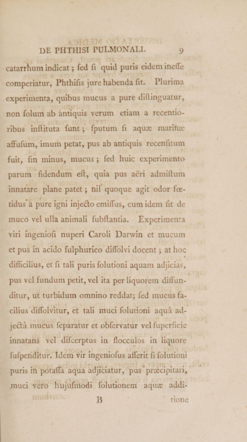4 , f » . , 1 ♦ . catarrhum indicat; fed fi quid puris eidem incile comperiatur, Phthifis jure habenda fit. Plurima experimenta, quibus mucus a pure diflinguatur, non folum ab antiquis verum etiam a recentio- ribus inflituta funt *, fputum fi aquas marina: affufum, imum petat, pus ab antiquis recentitum fuit, fin minus, mucus; fed huic experimento parum fidendum eft, quia pus acri admiflum innatare plane patet; nil quoque agit odor foe¬ tidus a pure igni inje&amp;o emifTus, cum idem iit de muco vel ulla animali fubftantia. Experimenta viri ingeniofi nuperi Caroli Darwin et mucum et pus in acido fulphurico diffolvi docent; at hoc t difficilius, et fi tali puris folutioni aquam adjicias, 1 pus vel fundum petit, vel ita per liquorem diffun¬ ditur, ut turbidum omnino reddat; fed mucus fa¬ cilius diffolvitur, et tali muci folutioni aqua ad¬ jecta mucus feparatur et obfervatur vel fuperficie innatans vel difeerptus in flocculos in liquore fufpcnditur. Idem vir ingeniofus afferit fi folutioni puris in potaffa aqua adjiciatur, pus * praecipitari, muci vero hujufmodi folutionem aquae addi- B tione