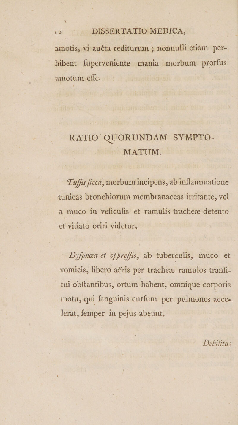 amotis5 vi aufta rediturum ; nonnulli etiam per» hibent fuperveniente mania morbum prorfus amotum e fle. \ RATIO QUORUNDAM SYMPTO¬ MATUM. Toffisficca, morbum incipens, ab inflammatione tunicas bronchiorum membranaceas irritante, vel a muco in veficulis et ramulis tracheae detento et vitiato oriri videtur. Dyfpnoza et oppreffio, ab tuberculis, muco et vomicis, libero aeris per tracheae ramulos tranfi- tui obftantibus, ortum habent, omnique corporis motu, qui fanguinis curfum per pulmones acce¬ lerat, femper in pejus abeunt* Debilitas
