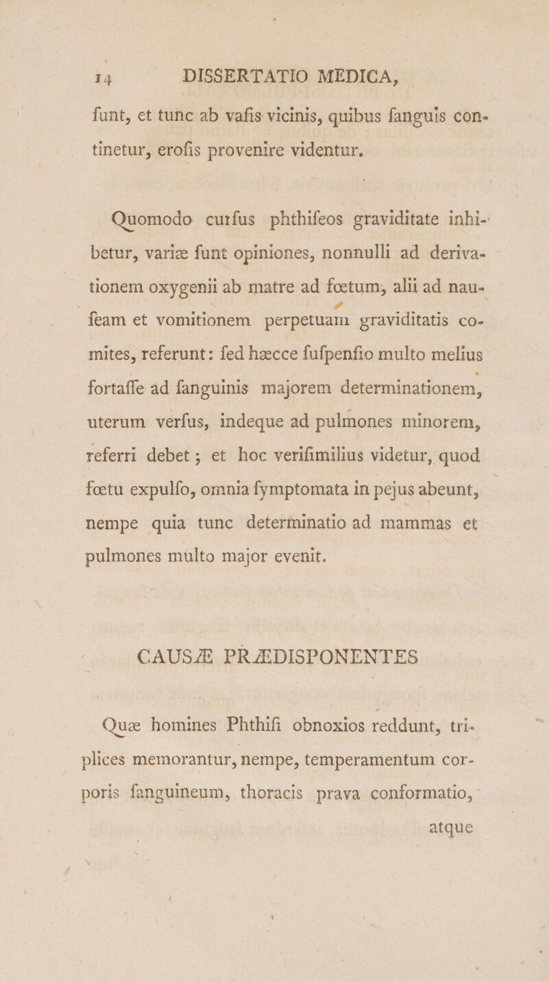 funt, et tunc ab vafis vicinis, quibus fanguls con¬ tinetur, erofis provenire videntur. Quomodo cuifus phthifeos graviditate inhi¬ betur, variae funt opiniones, nonnulli ad deriva¬ tionem oxygenii ab matre ad foetum, alii ad nau» feam et vomitionem perpetuam graviditatis co¬ mites, referunt: fedhsecce fufpenfio multo melius / % fortafle ad fanguinis majorem determinationem, uterum verfus, indeque ad pulmones minorem, referri debet; et hoc verifimilius videtur, quod fcetu expulfo, omnia fymptomata in pejus abeunt, nempe quia tunc determinatio ad mammas et pulmones multo major evenit. CAUSiE PR^EDISPONENTES Quae homines Phthifi obnoxios reddunt, tri¬ plices memorantur, nempe, temperamentum cor¬ poris (anguineum, thoracis prava conformatio, atque \ \