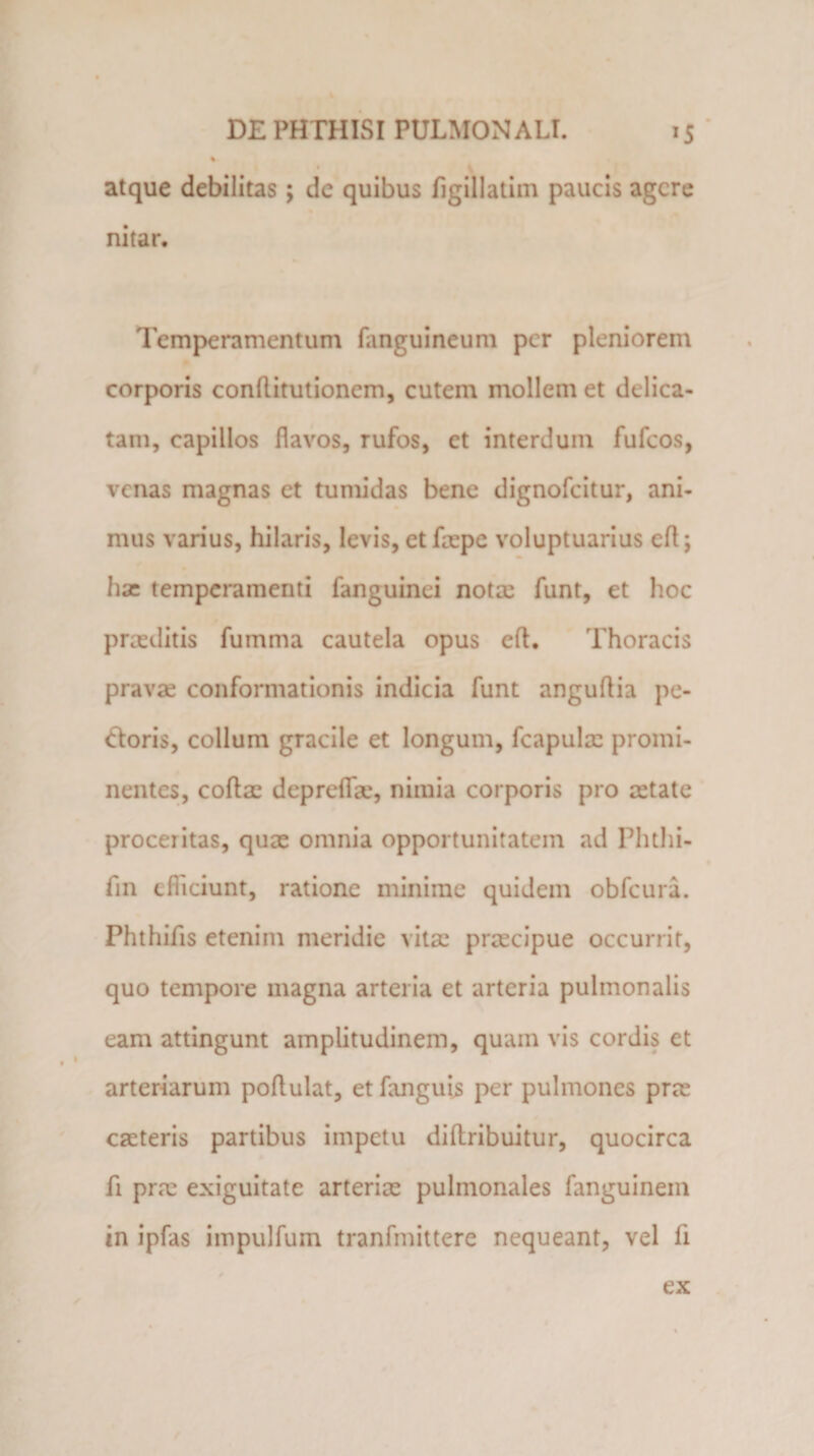 % atque debilitas; de quibus figillatim paucis agere nitar. Temperamentum fanguineum per pleniorem corporis conflitutionem, cutem mollem et delica¬ tam, capillos flavos, rufos, et interdum fufeos, venas magnas et tumidas bene dignofeitur, ani¬ mus varius, hilaris, levis, et faepe voluptuarius efl; hx temperamenti fanguinei nota: funt, et hoc praeditis fumma cautela opus efl. Thoracis pravae conformationis indicia funt anguflia pe¬ ctoris, collum gracile et longum, fcapulac promi¬ nentes, coftac deprefla', nimia corporis pro aetate proceritas, quae omnia opportunitatem ad Phthi- fin cfliciunt, ratione minime quidem obfcura. Phthifis etenim meridie vitae preeeipue occurrit, quo tempore magna arteria et arteria pulmonalis eam attingunt amplitudinem, quam vis cordis et arteriarum poflulat, et fanguis per pulmones pree caeteris partibus impetu diftribuitur, quocirca fi prm exiguitate arterim pulmonales fanguinein in ipfas impulfum tranfmittere nequeant, vel li ex