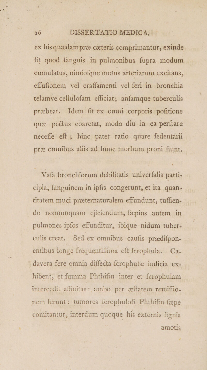 z 16 DISSERTATIO MEDIC A, ex hisqugedamprm caeteris comprimantur, exinde fit quod fanguis in pulmonibus fupra modum cumulatus, nimiofque motus arteriarum excitans, effufionem vel craffamenti vel feri in bronchia teiamve cellulofam efficiat; anfamque tuberculis praebeat* Idem fit ex omni corporis pofitione quae pedtus coarctat, modo diu in ea perflare neceffe effc ; hinc patet ratio quare fedentarii prse omnibus aliis ad hunc morbum proni fiunt* \ Vafa bronchiorum debilitatis univerfalis parti¬ cipia, fanguinem in ipfis congerunt, et ita quan¬ titatem muci praeternaturalem effundunt, tuffien- do nonnunquam ejiciendum, fsepius autem in \ pulmones ipfos effunditur, ibique nidum tuber¬ culis creat. Sed ex omnibus caufis praedifpon- entibus longe frequentiffima eft fcrophula. Ca¬ davera fere omnia diffedta fcrophulse indicia ex¬ hibent, et furnma Phthifm inter et fcrophulam intercedit affinitas: ambo per sdtatem remiffio- nem ferunt: tumores fcrophulofi Phthifm fsepe comitantur, interdum quoque his externis fignis amotis /