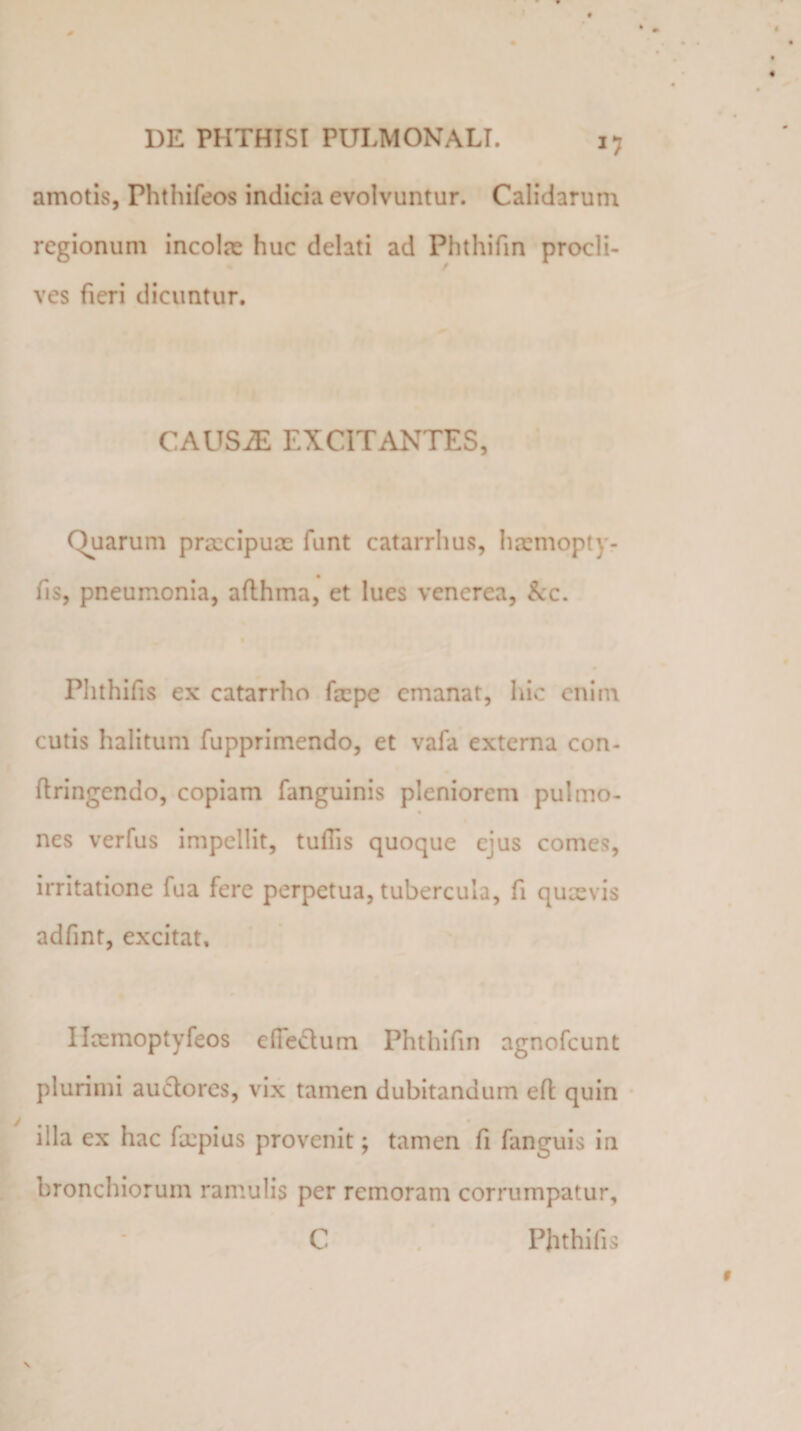 amotis, Phthifeos indicia evolvuntur. Calidarum regionum incolas huc delati ad Phthifm procli¬ ves fieri dicuntur. CAUSAE EXCITANTES, Quarum praecipuae funt catarrhus, haemopty- m fis, pneumonia, aflhma, et lues venerca, kc. Plithifis ex catarrho faepe emanat, hic enim cutis halitum fupprimcndo, et vafa externa con- ftringendo, copiam fanguinis pleniorem pulmo- nes verfus impellit, tuffis quoque ejus comes, irritatione fua fere perpetua, tubercula, fi quaevis adfmt, excitat, Ilasmoptyfeos dle&amp;um Phthifm agnofcunt plurimi auclores, vix tamen dubitandum efl quin illa ex hac faepius provenit; tamen fi fanguis in bronchiorum ramulis per rcmoram corrumpatur, C V Phthifis