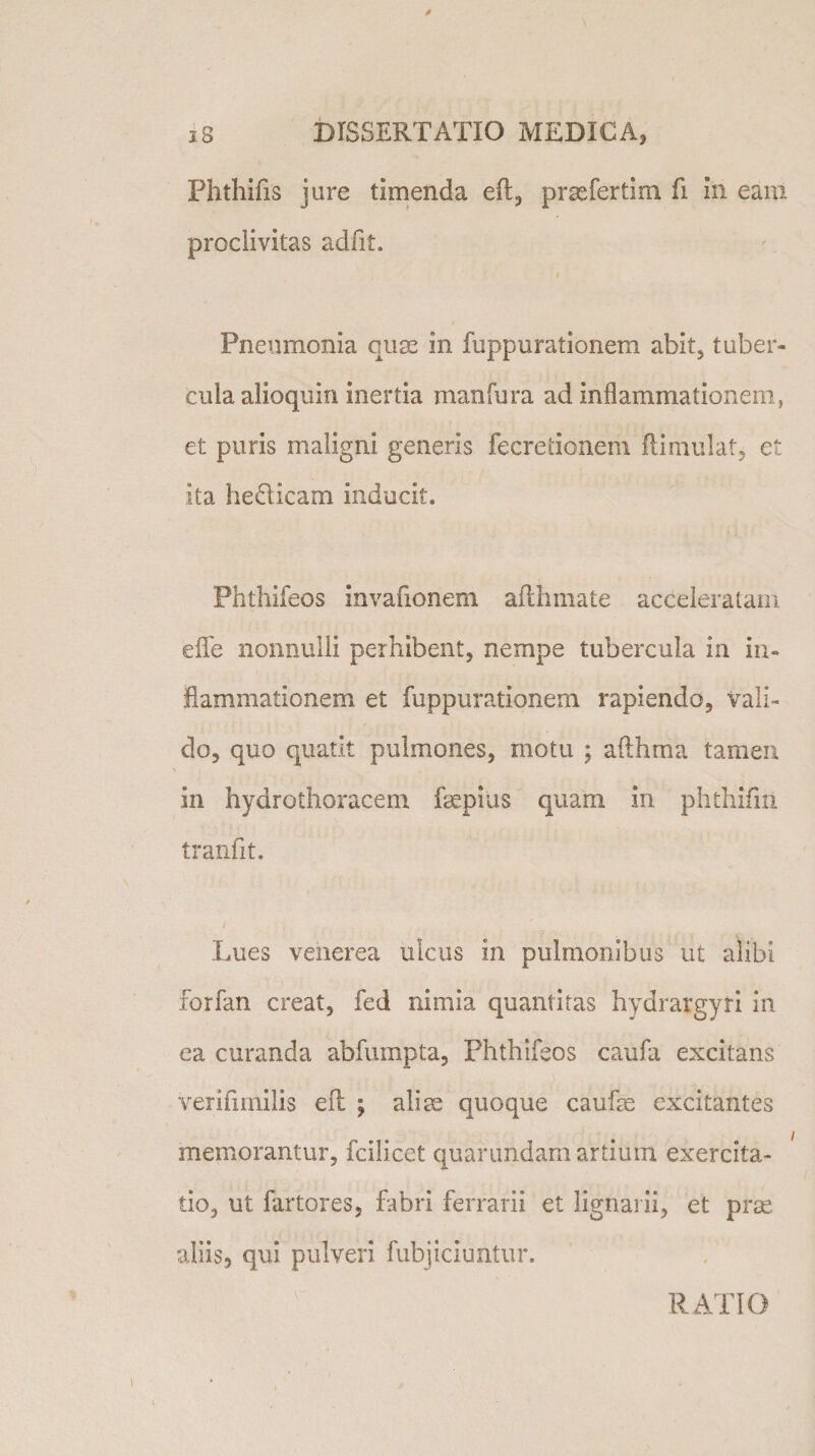 4 j 8 DISSERTATIO MEDICA, Phthifis jure timenda eft, prsefertim fi in eam proclivitas adfit. t Pneumonia cuse in fuppurationem abit, tuber¬ cula alioquin inertia manfura ad inflammationem, et pu ris maligni genens fecretionem ili nudat, et ita he&amp;icam inducit. Fhthifeos invafionem aflhmate acceleratam eflfe nonnulli perhibent, nempe tubercula in in¬ flammationem et fuppurationem rapiendo, vali¬ do, quo quatit pulmones, motu ; afthma tamen in hydrothoracem fepius quam in phthifm tranfit. Lues venerea ulcus in pulmonibus ut alibi forfan creat, fed nimia quantitas hydrargyri in ea curanda abfumpta, Fhthifeos caufa excitans verifimilis efl ; aliae quoque caufre excitantes memorantur, fcilicet quarandam artium exercita¬ tio, ut fartores, fabri ferrarii et lignarii, et prae, aliis, qui. pulveri fubjiciuntur. RATIO i